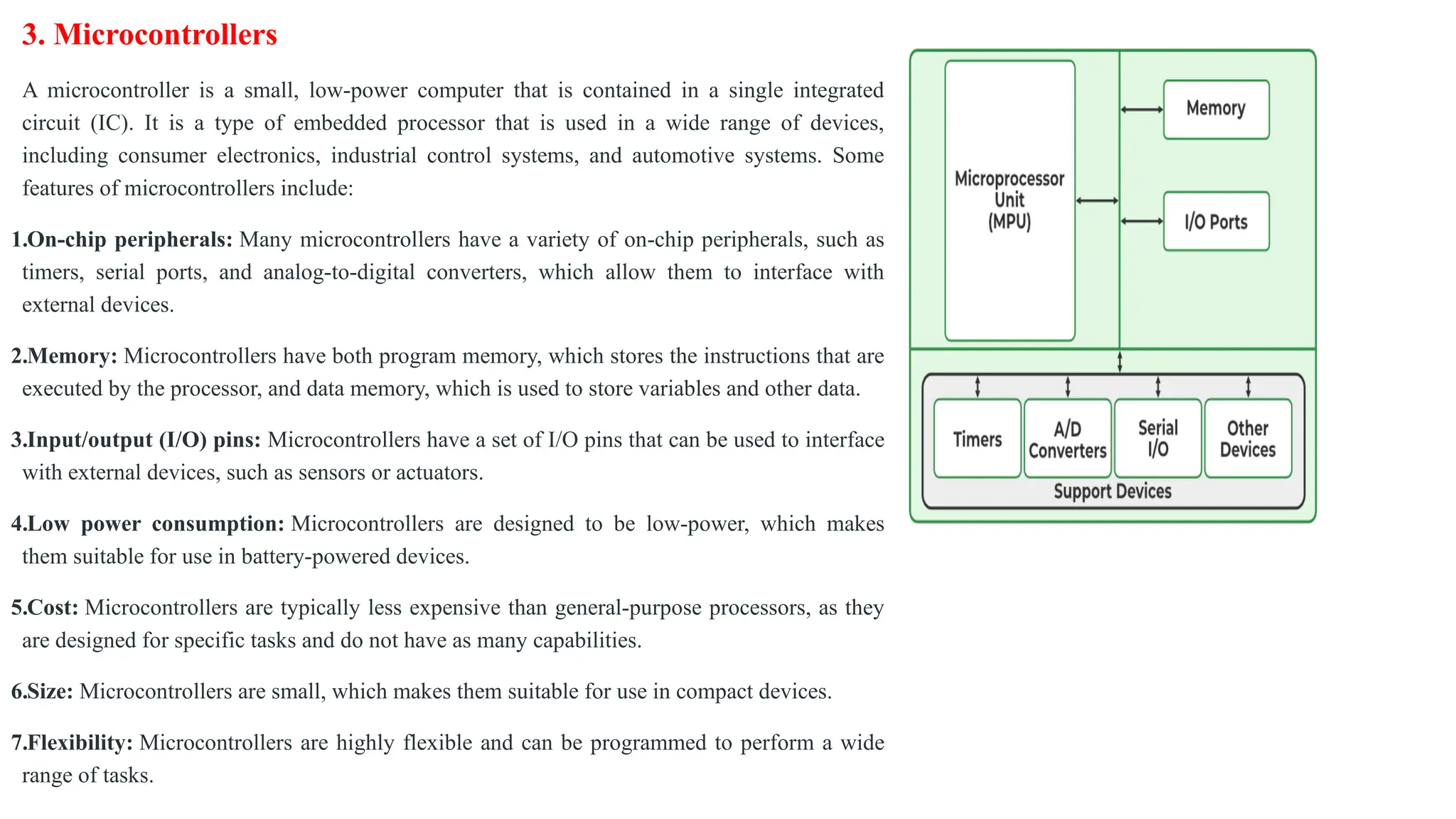 3. Microcontrollers
A microcontroller is a small, low-power computer that is contained in a single integrated
circuit (IC). It is a type of embedded processor that is used in a wide range of devices,
including consumer electronics, industrial control systems, and automotive systems. Some
features of microcontrollers include:
1.On-chip peripherals: Many microcontrollers have a variety of on-chip peripherals, such as
timers, serial ports, and analog-to-digital converters, which allow them to interface with
external devices.
2.Memory: Microcontrollers have both program memory, which stores the instructions that are
executed by the processor, and data memory, which is used to store variables and other data.
3.Input/output (I/O) pins: Microcontrollers have a set of I/O pins that can be used to interface
with external devices, such as sensors or actuators.
4.Low power consumption: Microcontrollers are designed to be low-power, which makes
them suitable for use in battery-powered devices.
5.Cost: Microcontrollers are typically less expensive than general-purpose processors, as they
are designed for specific tasks and do not have as many capabilities.
6.Size: Microcontrollers are small, which makes them suitable for use in compact devices.
7.Flexibility: Microcontrollers are highly flexible and can be programmed to perform a wide
range of tasks.
 
