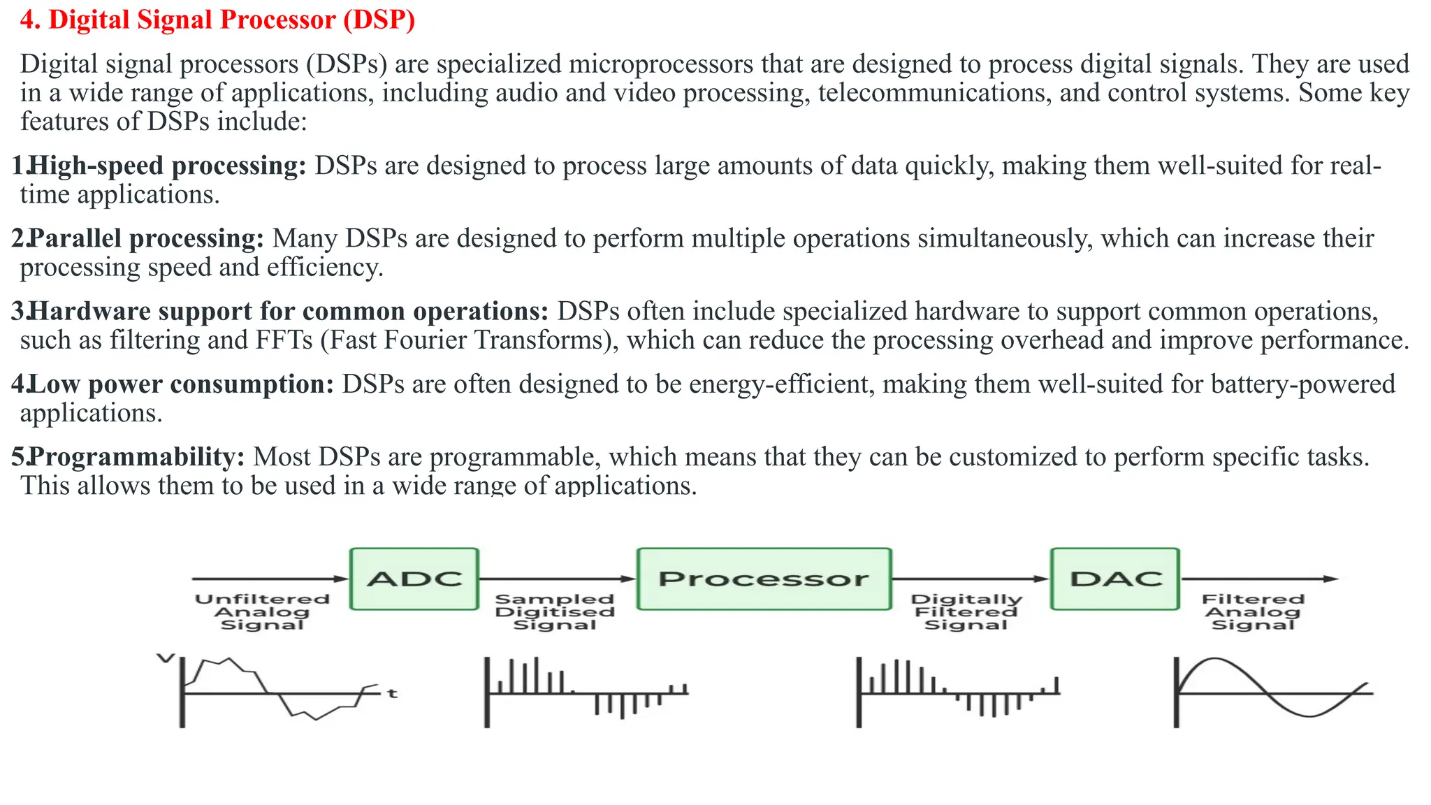 4. Digital Signal Processor (DSP)
Digital signal processors (DSPs) are specialized microprocessors that are designed to process digital signals. They are used
in a wide range of applications, including audio and video processing, telecommunications, and control systems. Some key
features of DSPs include:
1.High-speed processing: DSPs are designed to process large amounts of data quickly, making them well-suited for real-
time applications.
2.Parallel processing: Many DSPs are designed to perform multiple operations simultaneously, which can increase their
processing speed and efficiency.
3.Hardware support for common operations: DSPs often include specialized hardware to support common operations,
such as filtering and FFTs (Fast Fourier Transforms), which can reduce the processing overhead and improve performance.
4.Low power consumption: DSPs are often designed to be energy-efficient, making them well-suited for battery-powered
applications.
5.Programmability: Most DSPs are programmable, which means that they can be customized to perform specific tasks.
This allows them to be used in a wide range of applications.
 