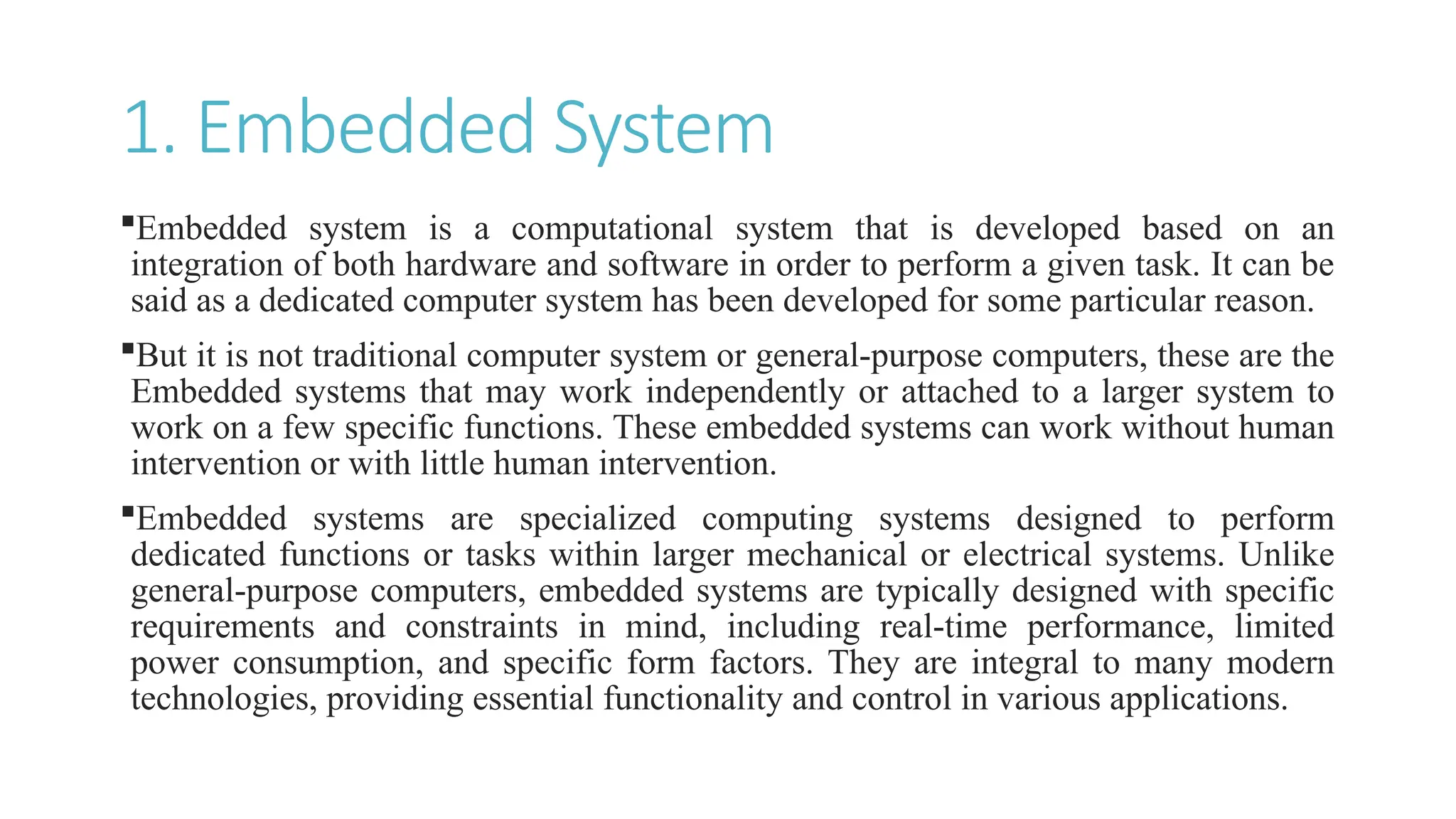 1. Embedded System
Embedded system is a computational system that is developed based on an
integration of both hardware and software in order to perform a given task. It can be
said as a dedicated computer system has been developed for some particular reason.
But it is not traditional computer system or general-purpose computers, these are the
Embedded systems that may work independently or attached to a larger system to
work on a few specific functions. These embedded systems can work without human
intervention or with little human intervention.
Embedded systems are specialized computing systems designed to perform
dedicated functions or tasks within larger mechanical or electrical systems. Unlike
general-purpose computers, embedded systems are typically designed with specific
requirements and constraints in mind, including real-time performance, limited
power consumption, and specific form factors. They are integral to many modern
technologies, providing essential functionality and control in various applications.
 