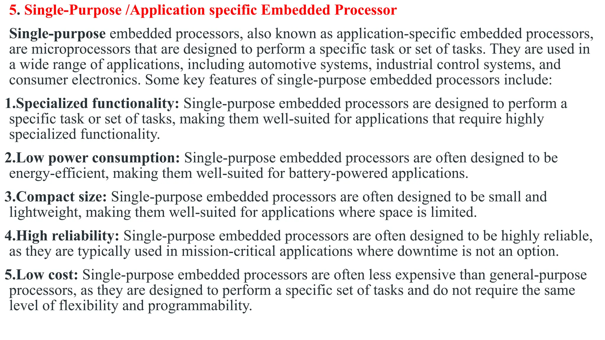 5. Single-Purpose /Application specific Embedded Processor
Single-purpose embedded processors, also known as application-specific embedded processors,
are microprocessors that are designed to perform a specific task or set of tasks. They are used in
a wide range of applications, including automotive systems, industrial control systems, and
consumer electronics. Some key features of single-purpose embedded processors include:
1.Specialized functionality: Single-purpose embedded processors are designed to perform a
specific task or set of tasks, making them well-suited for applications that require highly
specialized functionality.
2.Low power consumption: Single-purpose embedded processors are often designed to be
energy-efficient, making them well-suited for battery-powered applications.
3.Compact size: Single-purpose embedded processors are often designed to be small and
lightweight, making them well-suited for applications where space is limited.
4.High reliability: Single-purpose embedded processors are often designed to be highly reliable,
as they are typically used in mission-critical applications where downtime is not an option.
5.Low cost: Single-purpose embedded processors are often less expensive than general-purpose
processors, as they are designed to perform a specific set of tasks and do not require the same
level of flexibility and programmability.
 