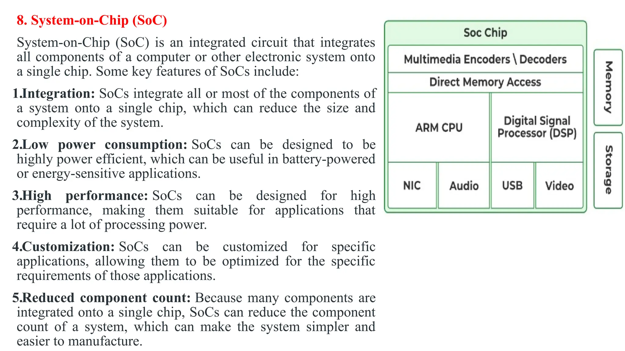 8. System-on-Chip (SoC)
System-on-Chip (SoC) is an integrated circuit that integrates
all components of a computer or other electronic system onto
a single chip. Some key features of SoCs include:
1.Integration: SoCs integrate all or most of the components of
a system onto a single chip, which can reduce the size and
complexity of the system.
2.Low power consumption: SoCs can be designed to be
highly power efficient, which can be useful in battery-powered
or energy-sensitive applications.
3.High performance: SoCs can be designed for high
performance, making them suitable for applications that
require a lot of processing power.
4.Customization: SoCs can be customized for specific
applications, allowing them to be optimized for the specific
requirements of those applications.
5.Reduced component count: Because many components are
integrated onto a single chip, SoCs can reduce the component
count of a system, which can make the system simpler and
easier to manufacture.
 