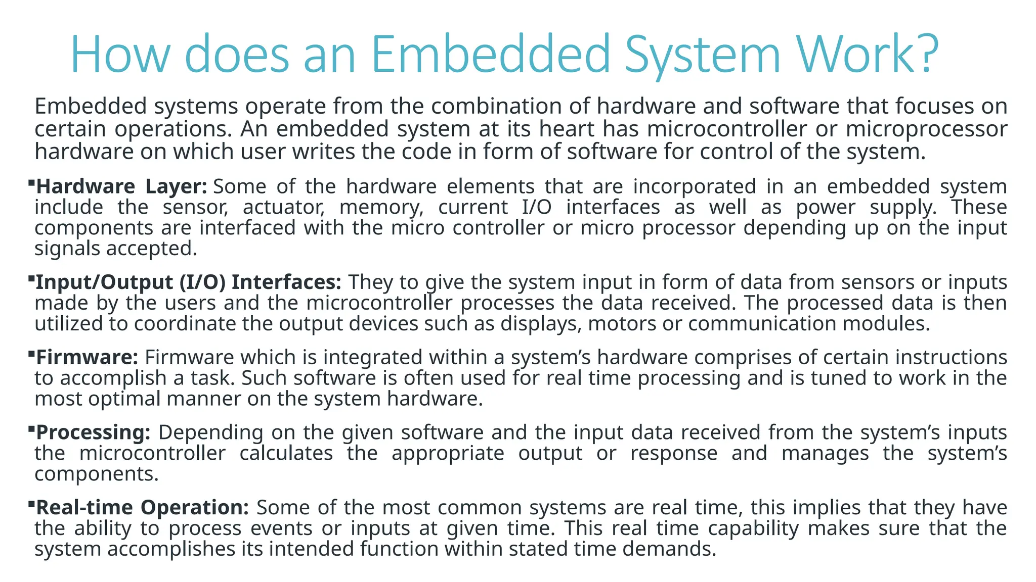 How does an Embedded System Work?
Embedded systems operate from the combination of hardware and software that focuses on
certain operations. An embedded system at its heart has microcontroller or microprocessor
hardware on which user writes the code in form of software for control of the system.
Hardware Layer: Some of the hardware elements that are incorporated in an embedded system
include the sensor, actuator, memory, current I/O interfaces as well as power supply. These
components are interfaced with the micro controller or micro processor depending up on the input
signals accepted.
Input/Output (I/O) Interfaces: They to give the system input in form of data from sensors or inputs
made by the users and the microcontroller processes the data received. The processed data is then
utilized to coordinate the output devices such as displays, motors or communication modules.
Firmware: Firmware which is integrated within a system’s hardware comprises of certain instructions
to accomplish a task. Such software is often used for real time processing and is tuned to work in the
most optimal manner on the system hardware.
Processing: Depending on the given software and the input data received from the system’s inputs
the microcontroller calculates the appropriate output or response and manages the system’s
components.
Real-time Operation: Some of the most common systems are real time, this implies that they have
the ability to process events or inputs at given time. This real time capability makes sure that the
system accomplishes its intended function within stated time demands.
 