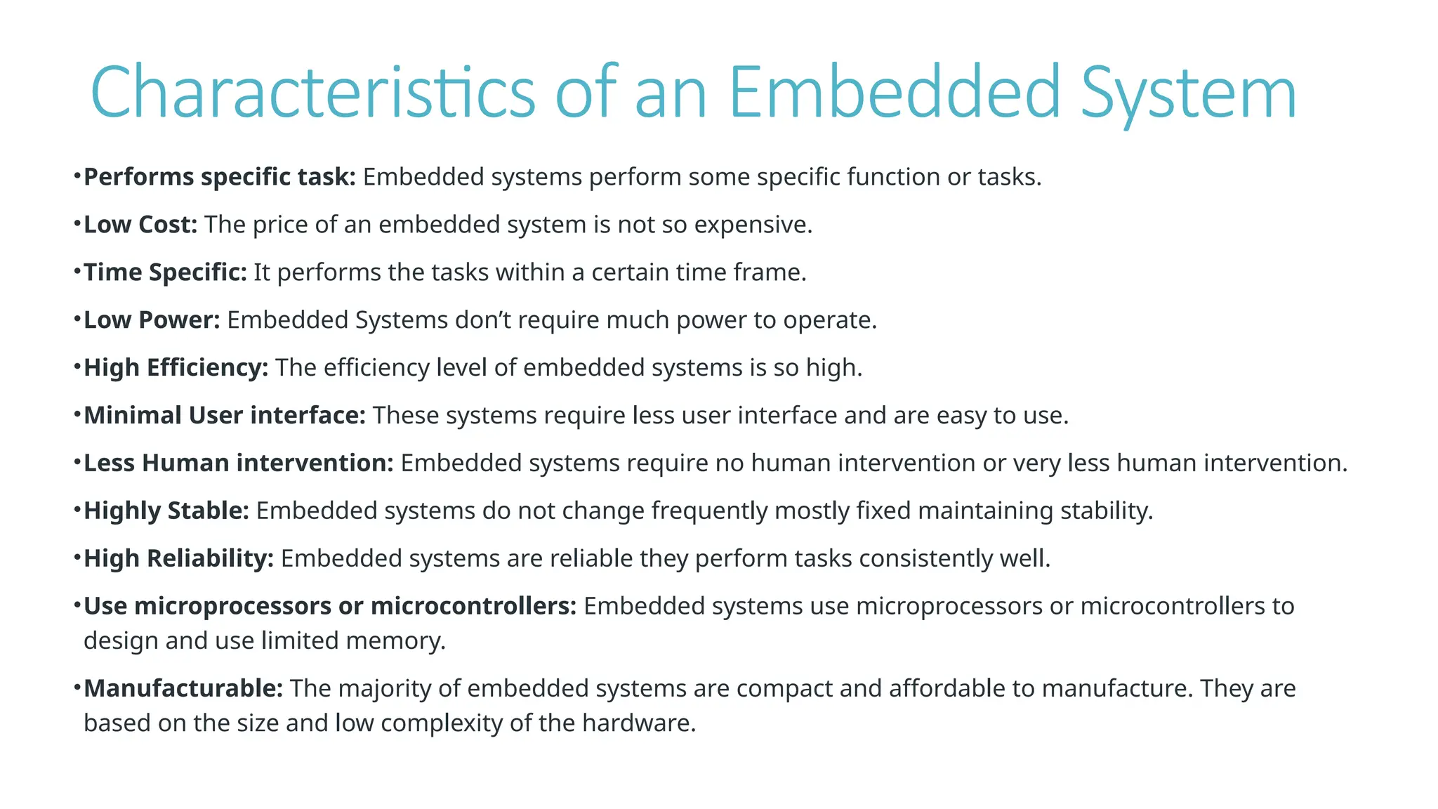 Characteristics of an Embedded System
•Performs specific task: Embedded systems perform some specific function or tasks.
•Low Cost: The price of an embedded system is not so expensive.
•Time Specific: It performs the tasks within a certain time frame.
•Low Power: Embedded Systems don’t require much power to operate.
•High Efficiency: The efficiency level of embedded systems is so high.
•Minimal User interface: These systems require less user interface and are easy to use.
•Less Human intervention: Embedded systems require no human intervention or very less human intervention.
•Highly Stable: Embedded systems do not change frequently mostly fixed maintaining stability.
•High Reliability: Embedded systems are reliable they perform tasks consistently well.
•Use microprocessors or microcontrollers: Embedded systems use microprocessors or microcontrollers to
design and use limited memory.
•Manufacturable: The majority of embedded systems are compact and affordable to manufacture. They are
based on the size and low complexity of the hardware.
 