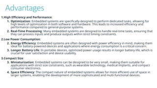 Advantages
1.High Efficiency and Performance:
1. Optimization: Embedded systems are specifically designed to perform dedicated tasks, allowing for
high levels of optimization in both software and hardware. This leads to increased efficiency and
performance compared to general-purpose systems.
2. Real-Time Processing: Many embedded systems are designed to handle real-time tasks, ensuring that
they can process inputs and produce outputs within strict timing constraints.
2.Low Power Consumption:
2. Energy Efficiency: Embedded systems are often designed with power efficiency in mind, making them
ideal for battery-powered devices and applications where energy consumption is a critical concern.
3. Longer Battery Life: In portable devices, optimized power usage results in longer battery life, which is
crucial for user satisfaction and device usability.
3.Compact Size:
3. Miniaturization: Embedded systems can be designed to be very small, making them suitable for
applications with strict size constraints, such as wearable technology, medical implants, and compact
consumer electronics.
4. Space Efficiency: The compact nature of embedded systems allows for more efficient use of space in
larger systems, enabling the development of more sophisticated and multi-functional devices.
 