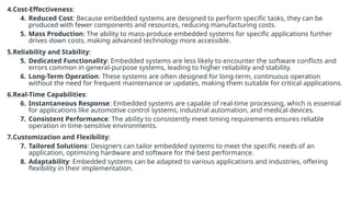4.Cost-Effectiveness:
4. Reduced Cost: Because embedded systems are designed to perform specific tasks, they can be
produced with fewer components and resources, reducing manufacturing costs.
5. Mass Production: The ability to mass-produce embedded systems for specific applications further
drives down costs, making advanced technology more accessible.
5.Reliability and Stability:
5. Dedicated Functionality: Embedded systems are less likely to encounter the software conflicts and
errors common in general-purpose systems, leading to higher reliability and stability.
6. Long-Term Operation: These systems are often designed for long-term, continuous operation
without the need for frequent maintenance or updates, making them suitable for critical applications.
6.Real-Time Capabilities:
6. Instantaneous Response: Embedded systems are capable of real-time processing, which is essential
for applications like automotive control systems, industrial automation, and medical devices.
7. Consistent Performance: The ability to consistently meet timing requirements ensures reliable
operation in time-sensitive environments.
7.Customization and Flexibility:
7. Tailored Solutions: Designers can tailor embedded systems to meet the specific needs of an
application, optimizing hardware and software for the best performance.
8. Adaptability: Embedded systems can be adapted to various applications and industries, offering
flexibility in their implementation.
 