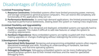 Disadvantages of Embedded System
1.Limited Processing Power:
1. Resource Constraints: Embedded systems often have limited processing power, memory,
and storage compared to general-purpose computers. This can restrict the complexity and
functionality of the applications they can run.
2. Performance Bottlenecks: In some high-demand applications, the limited processing power
may lead to performance bottlenecks, slowing down the system or making it less responsive.
2.Limited Flexibility and Upgradability:
2. Fixed Functionality: Once designed and deployed, embedded systems are typically hard to
modify or upgrade. This makes it difficult to add new features or adapt the system to
changing requirements.
3. Hardware Dependence: Many embedded systems are tightly coupled with their hardware,
making upgrades or changes challenging without redesigning the entire system.
3.Development Complexity:
3. Specialized Skills Required: Designing and programming embedded systems often require
specialized knowledge and skills, including an understanding of hardware, low-level
programming, and real-time operating systems.
4. Debugging Challenges: Debugging embedded systems can be more challenging than
general-purpose systems due to their limited interfaces and the need for specialized
debugging tools.
 