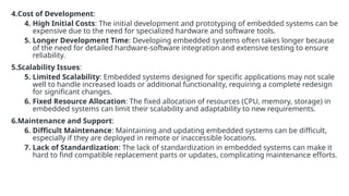 4.Cost of Development:
4. High Initial Costs: The initial development and prototyping of embedded systems can be
expensive due to the need for specialized hardware and software tools.
5. Longer Development Time: Developing embedded systems often takes longer because
of the need for detailed hardware-software integration and extensive testing to ensure
reliability.
5.Scalability Issues:
5. Limited Scalability: Embedded systems designed for specific applications may not scale
well to handle increased loads or additional functionality, requiring a complete redesign
for significant changes.
6. Fixed Resource Allocation: The fixed allocation of resources (CPU, memory, storage) in
embedded systems can limit their scalability and adaptability to new requirements.
6.Maintenance and Support:
6. Difficult Maintenance: Maintaining and updating embedded systems can be difficult,
especially if they are deployed in remote or inaccessible locations.
7. Lack of Standardization: The lack of standardization in embedded systems can make it
hard to find compatible replacement parts or updates, complicating maintenance efforts.
 