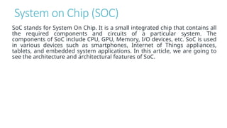 System on Chip (SOC)
SoC stands for System On Chip. It is a small integrated chip that contains all
the required components and circuits of a particular system. The
components of SoC include CPU, GPU, Memory, I/O devices, etc. SoC is used
in various devices such as smartphones, Internet of Things appliances,
tablets, and embedded system applications. In this article, we are going to
see the architecture and architectural features of SoC.
 