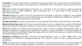 Processor: It is the heart of SoC, usually SoC contains at least one or more than one coprocessor.
It can be a microcontroller, microprocessor, or DSP. Most of the time DSP is used in every SoC as a
processor.
DSP: DSP stands for Digital Signal Processor. It is included in SoC to perform signal processing
operations such as data collection, data processing, etc. it is also used for the purpose of
decoding the images.
Memory: Memory is used in SoC for the purpose of storage. It may be a volatile or non-volatile
memory. Volatile memory includes RAM there are two types of RAM one is SRAM and another is
DRAM. The non-volatile memory includes ROM.
Encoder/Decoder: Used for the purpose of interrupting information and converting it into codes.
Network Interface card: SoC has an internal interface or bus or network to connect all individual
blocks. Basically, the Network interface card provides a connection of the network to the system.
GPU: GPU stands for Graphical Processing Unit, used in SoC to visualize the interface. GPU is
specially designed to speed up the operations related to image calculations. The basic blocks of
the GPU are the Bus interface, Power Management Unit, Video Processing unit, Graphics Memory
Controller, Display interface, etc.
Peripheral devices: Externally connected devices/interfaces such as USB, HDMI, Wi-Fi, and
Bluetooth are included in peripheral devices. This device is used in SoC to perform various
operations.
UART: Universal Asynchronous Receiver Transmitter is included in SoC which is used to transmit
or receive serial data. Voltage regulators, Oscillators, clocks, and ADC/DAC are also part of SoC.
 