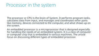 Processor in the system
The processor or CPU is the brain of System. It performs program tasks,
calculates data from input, and manages and coordinates other parts
like memory, devices connected to the computer, and what shows up on
the screen.
An embedded processor is a microprocessor that is designed especially
for handling the needs of an embedded system. It is a class of computer
or computer chip that is embedded in various machines. The article
focus on discussing different types of embedded processor.
 