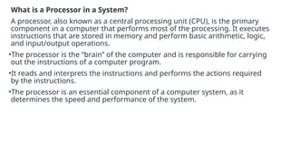 What is a Processor in a System?
A processor, also known as a central processing unit (CPU), is the primary
component in a computer that performs most of the processing. It executes
instructions that are stored in memory and perform basic arithmetic, logic,
and input/output operations.
•The processor is the “brain” of the computer and is responsible for carrying
out the instructions of a computer program.
•It reads and interprets the instructions and performs the actions required
by the instructions.
•The processor is an essential component of a computer system, as it
determines the speed and performance of the system.
 