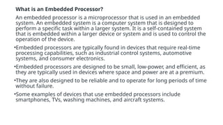 What is an Embedded Processor?
An embedded processor is a microprocessor that is used in an embedded
system. An embedded system is a computer system that is designed to
perform a specific task within a larger system. It is a self-contained system
that is embedded within a larger device or system and is used to control the
operation of the device.
•Embedded processors are typically found in devices that require real-time
processing capabilities, such as industrial control systems, automotive
systems, and consumer electronics.
•Embedded processors are designed to be small, low-power, and efficient, as
they are typically used in devices where space and power are at a premium.
•They are also designed to be reliable and to operate for long periods of time
without failure.
•Some examples of devices that use embedded processors include
smartphones, TVs, washing machines, and aircraft systems.
 