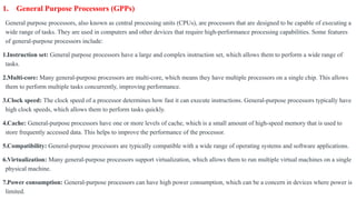 1. General Purpose Processors (GPPs)
General purpose processors, also known as central processing units (CPUs), are processors that are designed to be capable of executing a
wide range of tasks. They are used in computers and other devices that require high-performance processing capabilities. Some features
of general-purpose processors include:
1.Instruction set: General purpose processors have a large and complex instruction set, which allows them to perform a wide range of
tasks.
2.Multi-core: Many general-purpose processors are multi-core, which means they have multiple processors on a single chip. This allows
them to perform multiple tasks concurrently, improving performance.
3.Clock speed: The clock speed of a processor determines how fast it can execute instructions. General-purpose processors typically have
high clock speeds, which allows them to perform tasks quickly.
4.Cache: General-purpose processors have one or more levels of cache, which is a small amount of high-speed memory that is used to
store frequently accessed data. This helps to improve the performance of the processor.
5.Compatibility: General-purpose processors are typically compatible with a wide range of operating systems and software applications.
6.Virtualization: Many general-purpose processors support virtualization, which allows them to run multiple virtual machines on a single
physical machine.
7.Power consumption: General-purpose processors can have high power consumption, which can be a concern in devices where power is
limited.
 