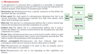 2. Microprocessors
A microprocessor is a processor that is contained on a microchip, or integrated
circuit (IC). It is a central processing unit (CPU) that executes the instructions of a
computer program. Some features of microprocessors include:
1.Instruction set: Microprocessors have a specific instruction set that defines the
operations that they can perform.
2.Clock speed: The clock speed of a microprocessor determines how fast it can
execute instructions. Microprocessors typically have high clock speeds, which
allows them to perform tasks quickly.
3.Data bus: The data bus is a communication pathway that is used to transfer data
between the microprocessor and other components in a system.
4.Address bus: The address bus is a communication pathway that is used to
transfer the address of a memory location between the microprocessor and other
components in a system.
5.Cache: Many microprocessors have one or more levels of cache, which is a small
amount of high-speed memory that is used to store frequently accessed data. This
helps to improve the performance of the microprocessor.
6.Power consumption: Microprocessors can have relatively high power
consumption, which can be a concern in devices where power is limited.
7.Size: Microprocessors are designed to be small, as they are typically used in
devices where space is at a premium.
8.Cost: Microprocessors can vary in cost depending on their capabilities and
features.
 