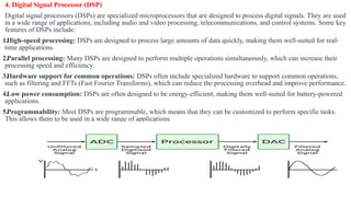 4. Digital Signal Processor (DSP)
Digital signal processors (DSPs) are specialized microprocessors that are designed to process digital signals. They are used
in a wide range of applications, including audio and video processing, telecommunications, and control systems. Some key
features of DSPs include:
1.High-speed processing: DSPs are designed to process large amounts of data quickly, making them well-suited for real-
time applications.
2.Parallel processing: Many DSPs are designed to perform multiple operations simultaneously, which can increase their
processing speed and efficiency.
3.Hardware support for common operations: DSPs often include specialized hardware to support common operations,
such as filtering and FFTs (Fast Fourier Transforms), which can reduce the processing overhead and improve performance.
4.Low power consumption: DSPs are often designed to be energy-efficient, making them well-suited for battery-powered
applications.
5.Programmability: Most DSPs are programmable, which means that they can be customized to perform specific tasks.
This allows them to be used in a wide range of applications.
 