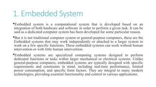 1. Embedded System
Embedded system is a computational system that is developed based on an
integration of both hardware and software in order to perform a given task. It can be
said as a dedicated computer system has been developed for some particular reason.
But it is not traditional computer system or general-purpose computers, these are the
Embedded systems that may work independently or attached to a larger system to
work on a few specific functions. These embedded systems can work without human
intervention or with little human intervention.
Embedded systems are specialized computing systems designed to perform
dedicated functions or tasks within larger mechanical or electrical systems. Unlike
general-purpose computers, embedded systems are typically designed with specific
requirements and constraints in mind, including real-time performance, limited
power consumption, and specific form factors. They are integral to many modern
technologies, providing essential functionality and control in various applications.
 