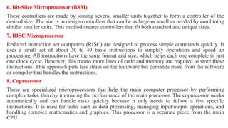 6. Bit-Slice Microprocessor (BSM)
These controllers are made by joining several smaller units together to form a controller of the
desired size. The aim is to design controllers that can be as large or small as needed by combining
similar smaller units. This method creates controllers that fit both standard and unique sizes.
7. RISC Microprocessor
Reduced instruction set computers (RISC) are designed to process simple commands quickly. It
uses a small set of about 30 to 40 basic instructions to simplify operations and speed up
processing. All instructions have the same format and size, which helps each one complete in just
one clock cycle. However, this means more lines of code and memory are required to store these
instructions. This approach puts less strain on the hardware but demands more from the software
or compiler that handles the instructions.
8. Coprocessor
These are specialized microprocessors that help the main computer processor by performing
complex tasks, thereby improving the performance of the main processor. The coprocessor works
automatically and can handle tasks quickly because it only needs to follow a few specific
instructions. It is used for tasks such as data processing, managing input/output operations, and
handling complex mathematics and graphics. This processor is a separate piece from the main
CPU.
 