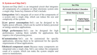 8. System-on-Chip (SoC)
System-on-Chip (SoC) is an integrated circuit that integrates
all components of a computer or other electronic system onto
a single chip. Some key features of SoCs include:
1.Integration: SoCs integrate all or most of the components of
a system onto a single chip, which can reduce the size and
complexity of the system.
2.Low power consumption: SoCs can be designed to be
highly power efficient, which can be useful in battery-powered
or energy-sensitive applications.
3.High performance: SoCs can be designed for high
performance, making them suitable for applications that
require a lot of processing power.
4.Customization: SoCs can be customized for specific
applications, allowing them to be optimized for the specific
requirements of those applications.
5.Reduced component count: Because many components are
integrated onto a single chip, SoCs can reduce the component
count of a system, which can make the system simpler and
easier to manufacture.
 