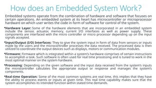 How does an Embedded System Work?
Embedded systems operate from the combination of hardware and software that focuses on
certain operations. An embedded system at its heart has microcontroller or microprocessor
hardware on which user writes the code in form of software for control of the system.
Hardware Layer: Some of the hardware elements that are incorporated in an embedded system
include the sensor, actuator, memory, current I/O interfaces as well as power supply. These
components are interfaced with the micro controller or micro processor depending up on the input
signals accepted.
Input/Output (I/O) Interfaces: They to give the system input in form of data from sensors or inputs
made by the users and the microcontroller processes the data received. The processed data is then
utilized to coordinate the output devices such as displays, motors or communication modules.
Firmware: Firmware which is integrated within a system’s hardware comprises of certain instructions
to accomplish a task. Such software is often used for real time processing and is tuned to work in the
most optimal manner on the system hardware.
Processing: Depending on the given software and the input data received from the system’s inputs
the microcontroller calculates the appropriate output or response and manages the system’s
components.
Real-time Operation: Some of the most common systems are real time, this implies that they have
the ability to process events or inputs at given time. This real time capability makes sure that the
system accomplishes its intended function within stated time demands.
 