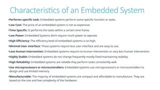 Characteristics of an Embedded System
•Performs specific task: Embedded systems perform some specific function or tasks.
•Low Cost: The price of an embedded system is not so expensive.
•Time Specific: It performs the tasks within a certain time frame.
•Low Power: Embedded Systems don’t require much power to operate.
•High Efficiency: The efficiency level of embedded systems is so high.
•Minimal User interface: These systems require less user interface and are easy to use.
•Less Human intervention: Embedded systems require no human intervention or very less human intervention.
•Highly Stable: Embedded systems do not change frequently mostly fixed maintaining stability.
•High Reliability: Embedded systems are reliable they perform tasks consistently well.
•Use microprocessors or microcontrollers: Embedded systems use microprocessors or microcontrollers to
design and use limited memory.
•Manufacturable: The majority of embedded systems are compact and affordable to manufacture. They are
based on the size and low complexity of the hardware.
 