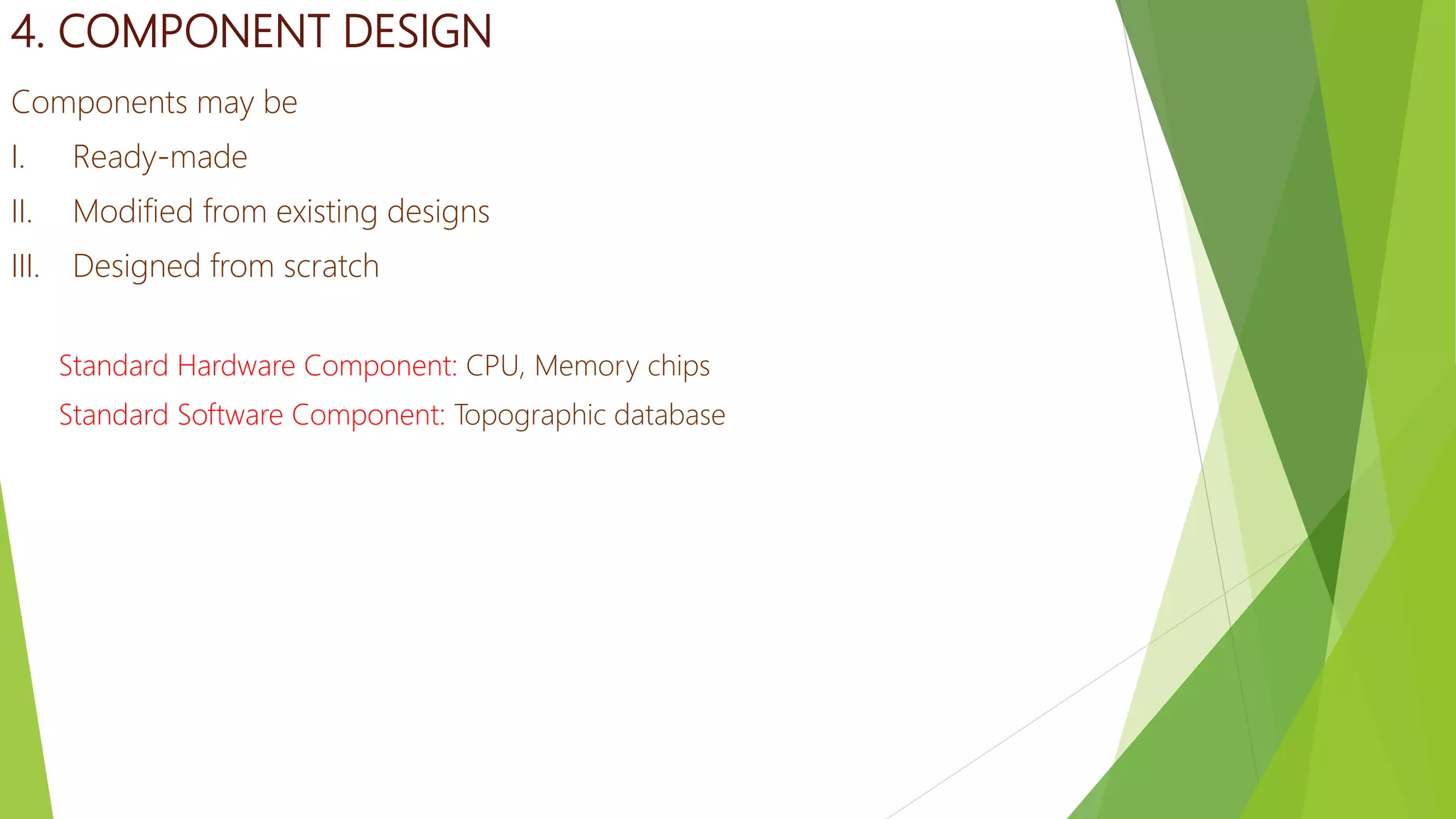 4. COMPONENT DESIGN
Components may be
I. Ready-made
II. Modified from existing designs
III. Designed from scratch
Standard Hardware Component: CPU, Memory chips
Standard Software Component: Topographic database
 