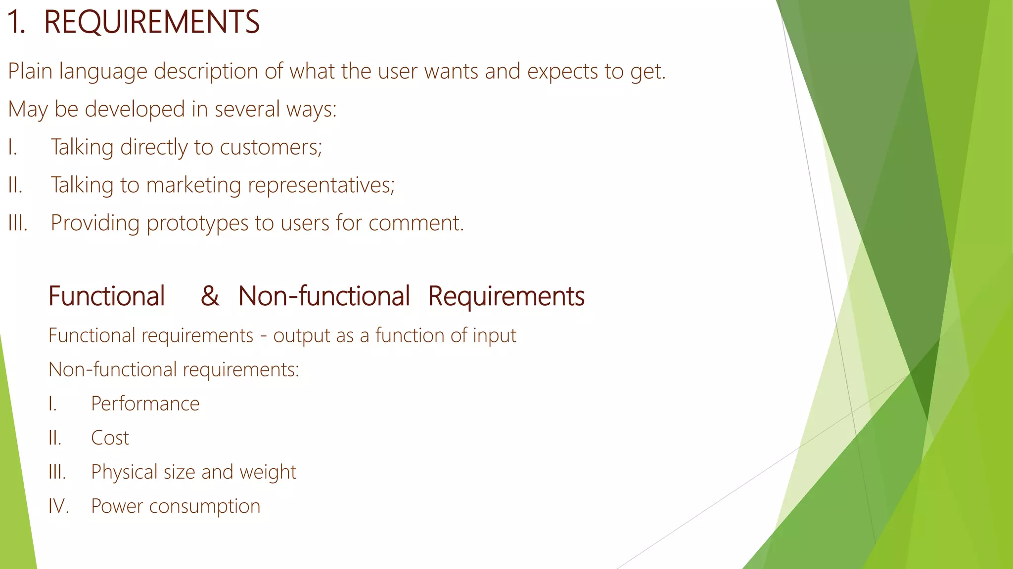 1. REQUIREMENTS
Plain language description of what the user wants and expects to get.
May be developed in several ways:
I. Talking directly to customers;
II. Talking to marketing representatives;
III. Providing prototypes to users for comment.
Functional & Non-functional Requirements
Functional requirements - output as a function of input
Non-functional requirements:
I. Performance
II. Cost
III. Physical size and weight
IV. Power consumption
 