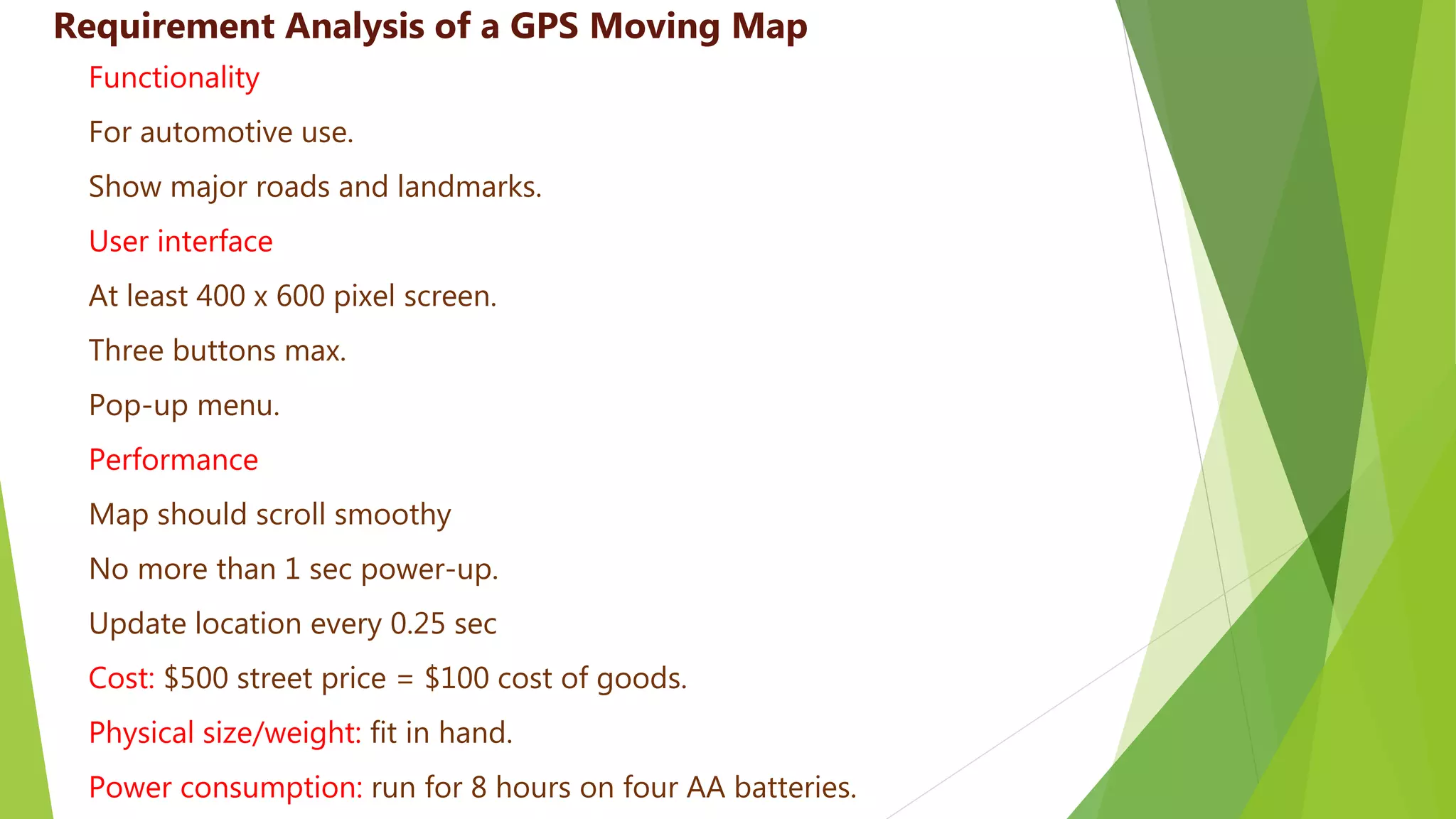 Functionality
For automotive use.
Show major roads and landmarks.
User interface
At least 400 x 600 pixel screen.
Three buttons max.
Pop-up menu.
Performance
Map should scroll smoothy
No more than 1 sec power-up.
Update location every 0.25 sec
Cost: $500 street price = $100 cost of goods.
Physical size/weight: fit in hand.
Power consumption: run for 8 hours on four AA batteries.
Requirement Analysis of a GPS Moving Map
 