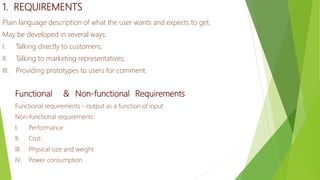 1. REQUIREMENTS
Plain language description of what the user wants and expects to get.
May be developed in several ways:
I. Talking directly to customers;
II. Talking to marketing representatives;
III. Providing prototypes to users for comment.
Functional & Non-functional Requirements
Functional requirements - output as a function of input
Non-functional requirements:
I. Performance
II. Cost
III. Physical size and weight
IV. Power consumption
 