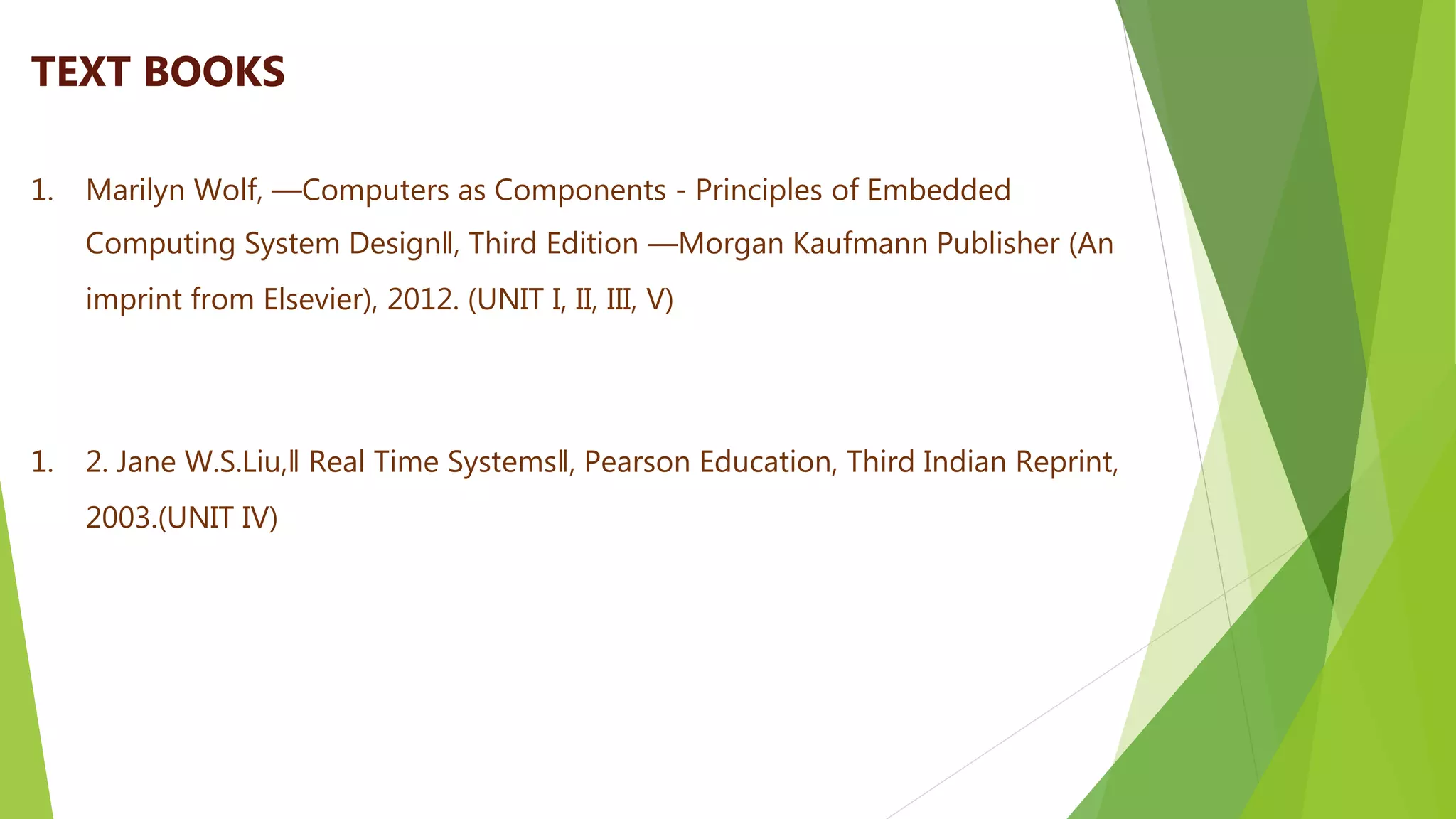 1. Marilyn Wolf, ―Computers as Components - Principles of Embedded
Computing System Design‖, Third Edition ―Morgan Kaufmann Publisher (An
imprint from Elsevier), 2012. (UNIT I, II, III, V)
1. 2. Jane W.S.Liu,‖ Real Time Systems‖, Pearson Education, Third Indian Reprint,
2003.(UNIT IV)
TEXT BOOKS
 