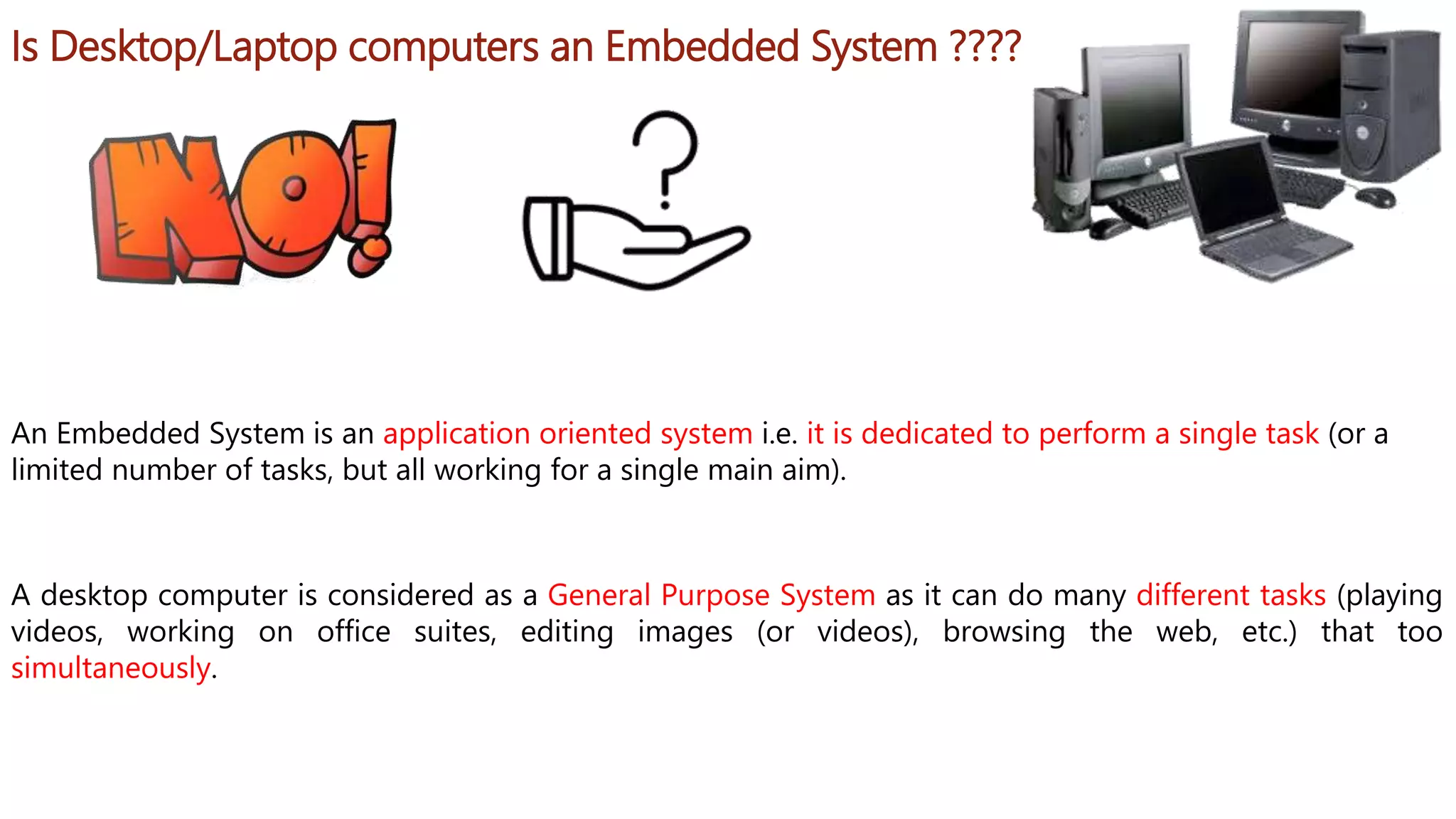 Is Desktop/Laptop computers an Embedded System ????
A desktop computer is considered as a General Purpose System as it can do many different tasks (playing
videos, working on office suites, editing images (or videos), browsing the web, etc.) that too
simultaneously.
An Embedded System is an application oriented system i.e. it is dedicated to perform a single task (or a
limited number of tasks, but all working for a single main aim).
 