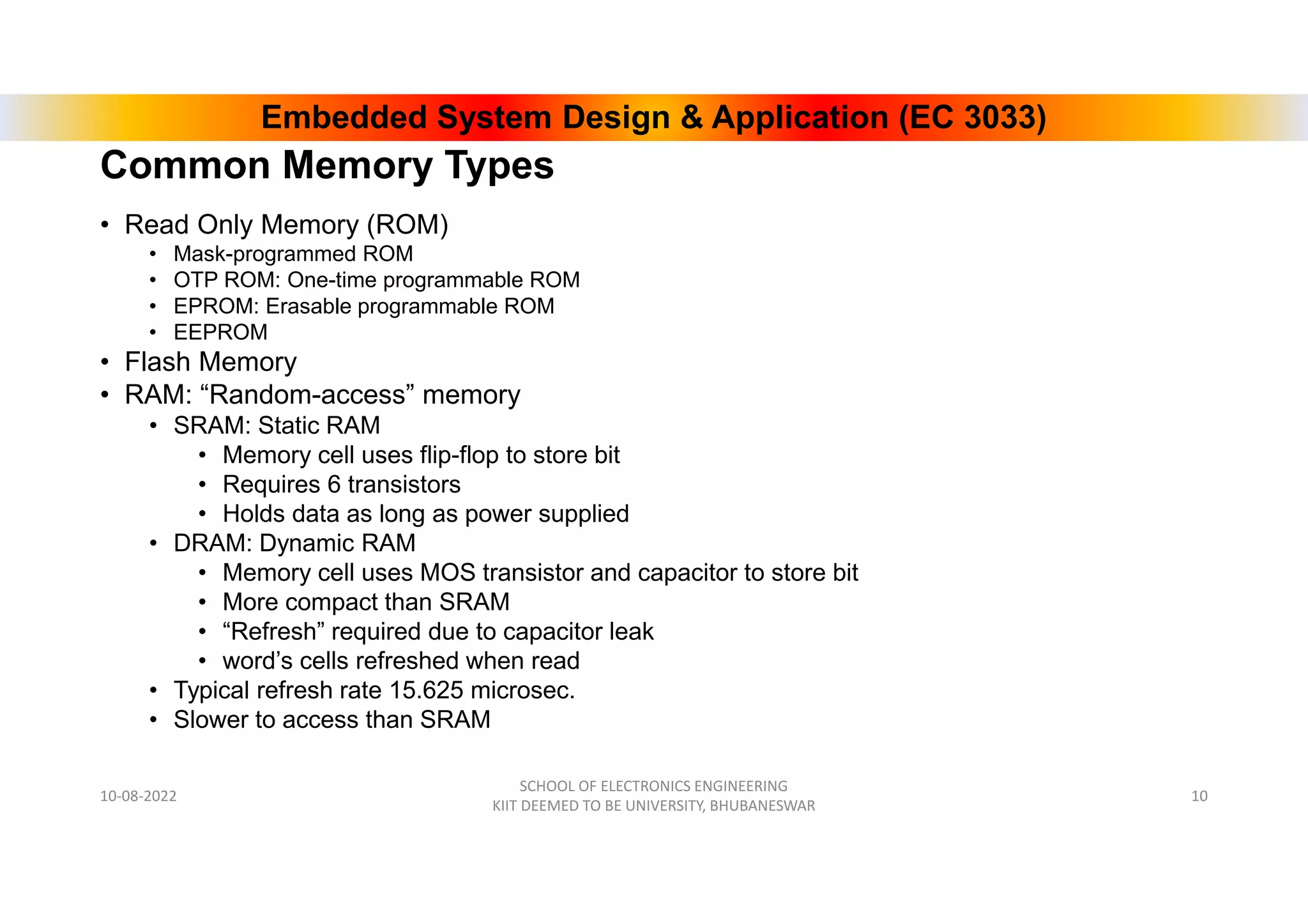 Embedded System Design & Application (EC 3033)
Common Memory Types
• Read Only Memory (ROM)
• Mask-programmed ROM
• OTP ROM: One-time programmable ROM
• EPROM: Erasable programmable ROM
• EEPROM
• Flash Memory
• RAM: “Random-access” memory
• SRAM: Static RAM
• Memory cell uses flip-flop to store bit
• Requires 6 transistors
• Holds data as long as power supplied
• DRAM: Dynamic RAM
• Memory cell uses MOS transistor and capacitor to store bit
• More compact than SRAM
• “Refresh” required due to capacitor leak
• word’s cells refreshed when read
• Typical refresh rate 15.625 microsec.
• Slower to access than SRAM
10-08-2022
SCHOOL OF ELECTRONICS ENGINEERING
KIIT DEEMED TO BE UNIVERSITY, BHUBANESWAR
10
 