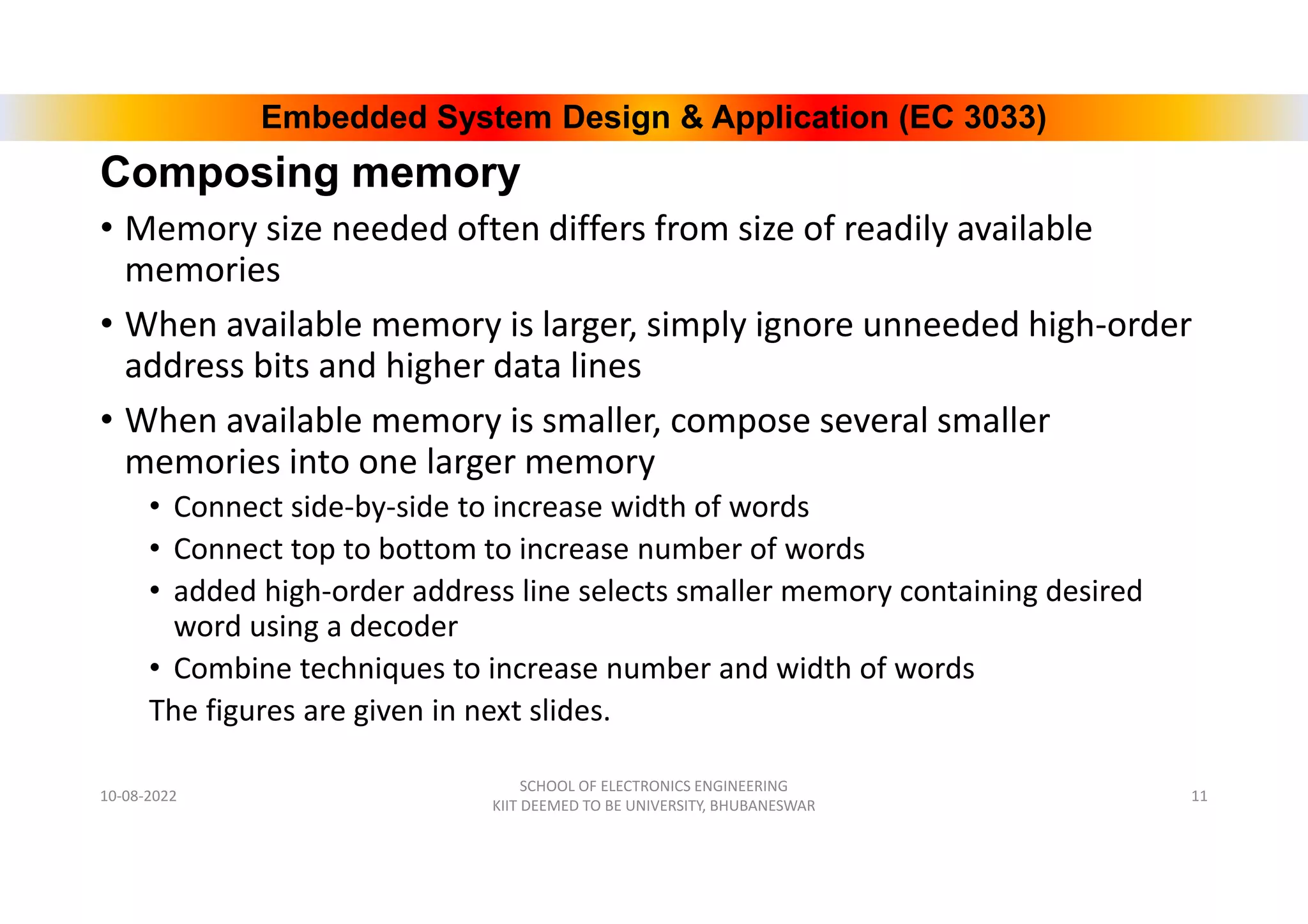 Embedded System Design & Application (EC 3033)
Composing memory
• Memory size needed often differs from size of readily available
memories
• When available memory is larger, simply ignore unneeded high-order
address bits and higher data lines
• When available memory is smaller, compose several smaller
memories into one larger memory
• Connect side-by-side to increase width of words
• Connect top to bottom to increase number of words
• added high-order address line selects smaller memory containing desired
word using a decoder
• Combine techniques to increase number and width of words
The figures are given in next slides.
10-08-2022
SCHOOL OF ELECTRONICS ENGINEERING
KIIT DEEMED TO BE UNIVERSITY, BHUBANESWAR
11
 