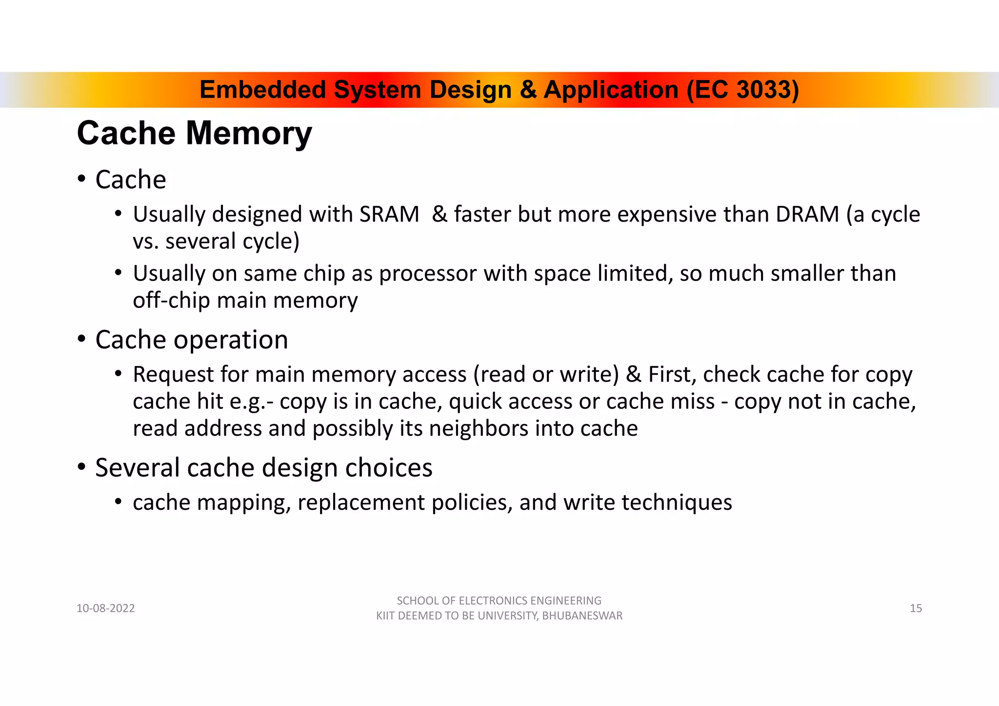 Embedded System Design & Application (EC 3033)
Cache Memory
• Cache
• Usually designed with SRAM & faster but more expensive than DRAM (a cycle
vs. several cycle)
• Usually on same chip as processor with space limited, so much smaller than
off-chip main memory
• Cache operation
• Request for main memory access (read or write) & First, check cache for copy
cache hit e.g.- copy is in cache, quick access or cache miss - copy not in cache,
read address and possibly its neighbors into cache
• Several cache design choices
• cache mapping, replacement policies, and write techniques
10-08-2022
SCHOOL OF ELECTRONICS ENGINEERING
KIIT DEEMED TO BE UNIVERSITY, BHUBANESWAR
15
 