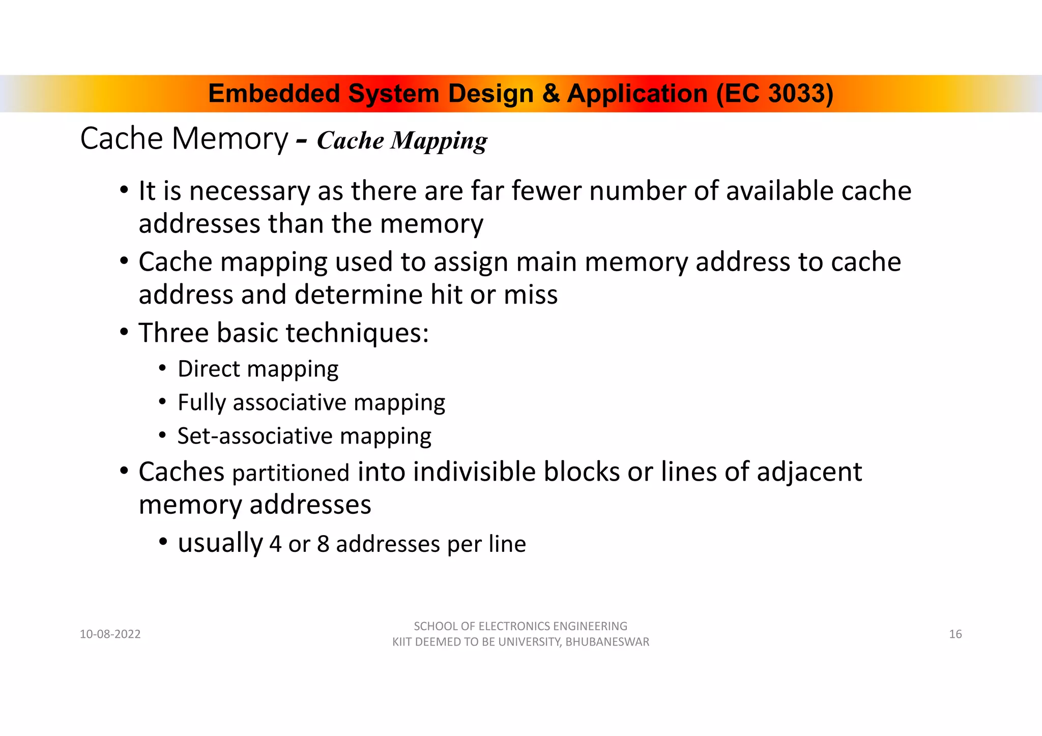 Embedded System Design & Application (EC 3033)
Cache Memory - Cache Mapping
• It is necessary as there are far fewer number of available cache
addresses than the memory
• Cache mapping used to assign main memory address to cache
address and determine hit or miss
• Three basic techniques:
• Direct mapping
• Fully associative mapping
• Set-associative mapping
• Caches partitioned into indivisible blocks or lines of adjacent
memory addresses
• usually 4 or 8 addresses per line
10-08-2022
SCHOOL OF ELECTRONICS ENGINEERING
KIIT DEEMED TO BE UNIVERSITY, BHUBANESWAR
16
 