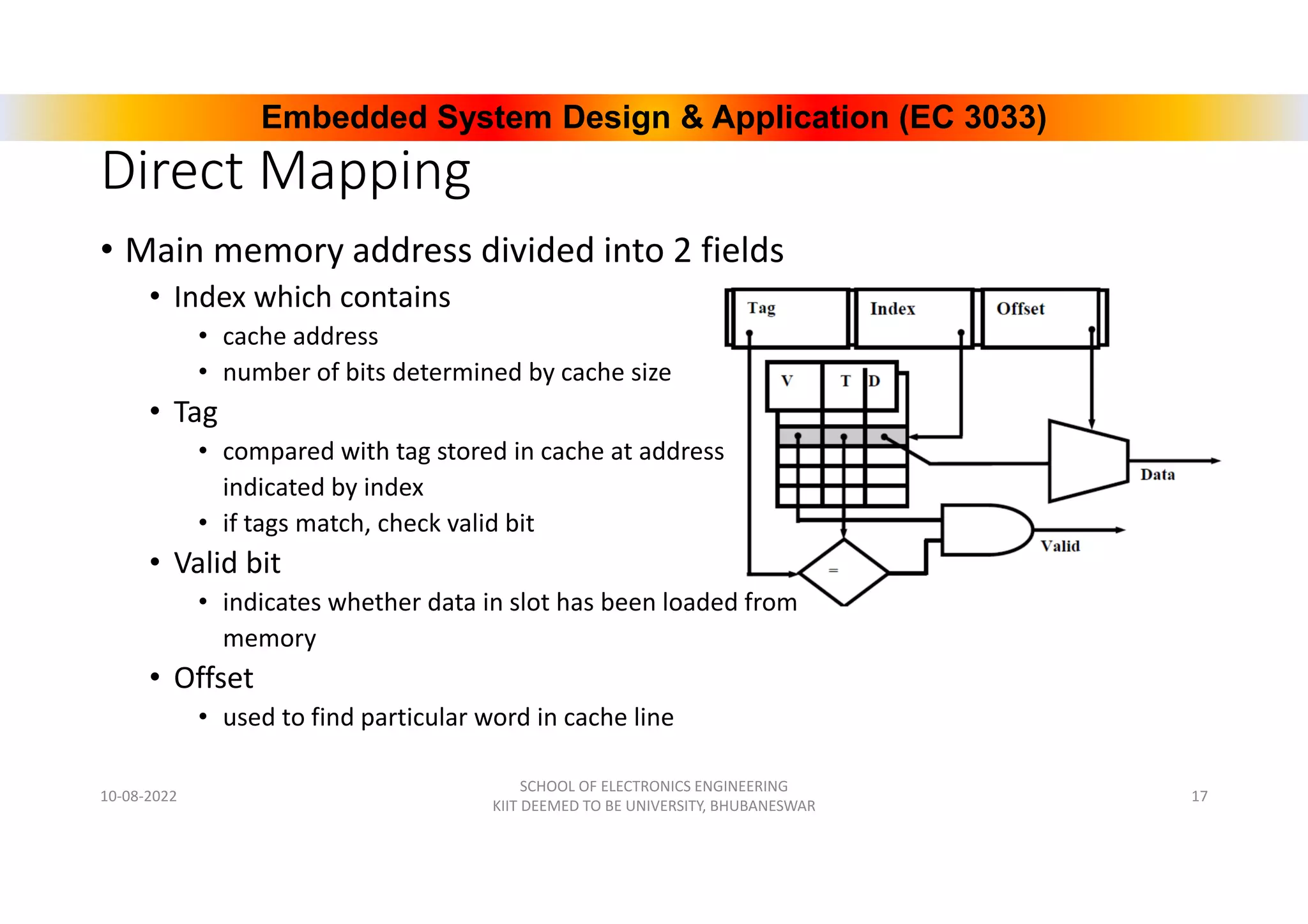 Embedded System Design & Application (EC 3033)
Direct Mapping
• Main memory address divided into 2 fields
• Index which contains
• cache address
• number of bits determined by cache size
• Tag
• compared with tag stored in cache at address
indicated by index
• if tags match, check valid bit
• Valid bit
• indicates whether data in slot has been loaded from
memory
• Offset
• used to find particular word in cache line
10-08-2022
SCHOOL OF ELECTRONICS ENGINEERING
KIIT DEEMED TO BE UNIVERSITY, BHUBANESWAR
17
 