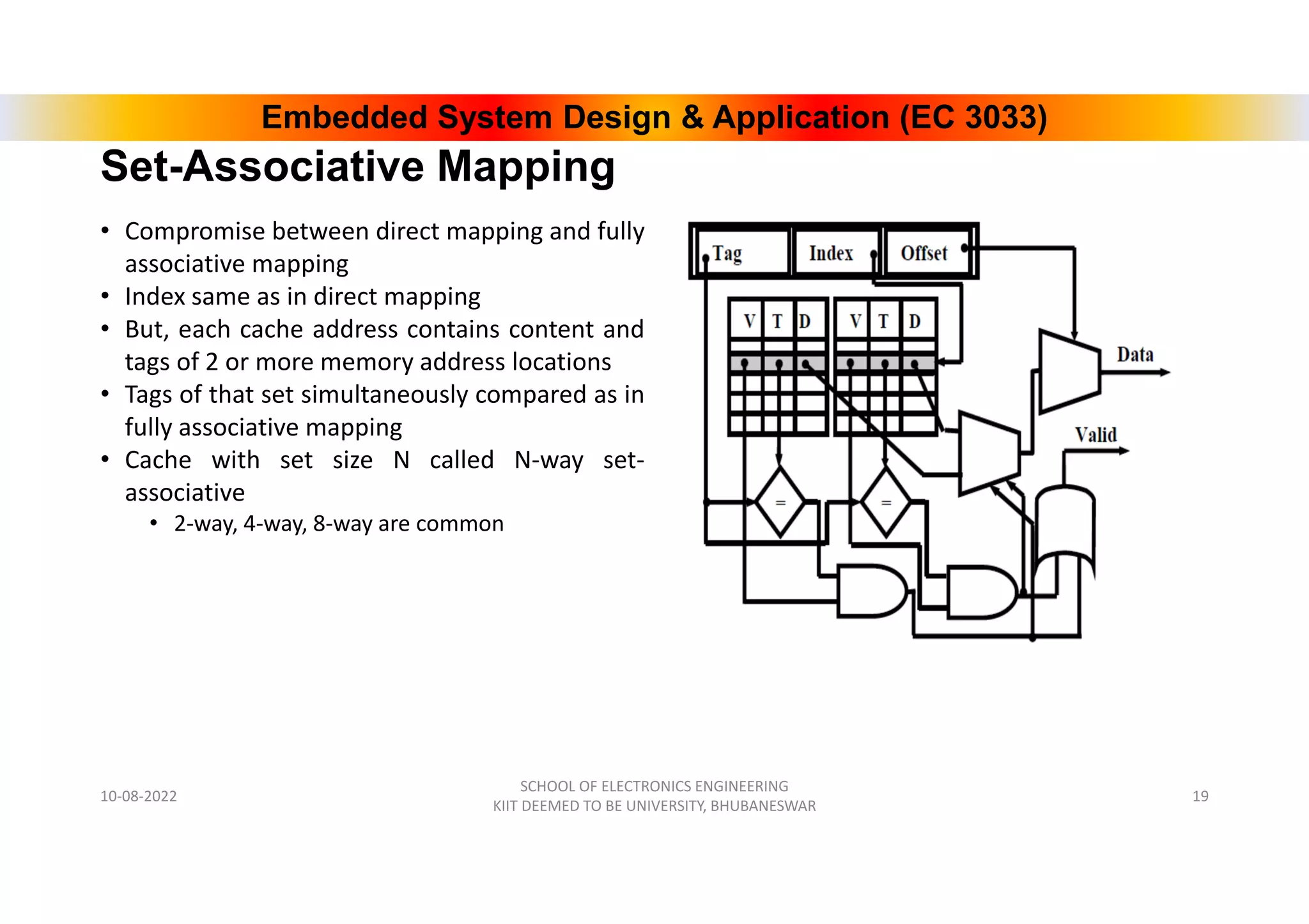 Embedded System Design & Application (EC 3033)
Set-Associative Mapping
• Compromise between direct mapping and fully
associative mapping
• Index same as in direct mapping
• But, each cache address contains content and
tags of 2 or more memory address locations
• Tags of that set simultaneously compared as in
fully associative mapping
• Cache with set size N called N-way set-
associative
• 2-way, 4-way, 8-way are common
10-08-2022
SCHOOL OF ELECTRONICS ENGINEERING
KIIT DEEMED TO BE UNIVERSITY, BHUBANESWAR
19
 