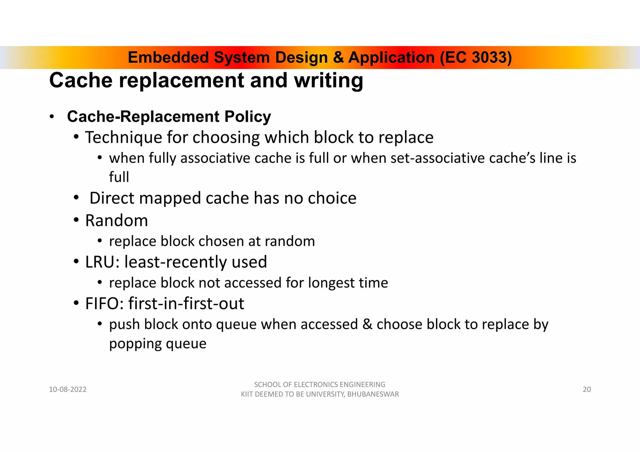 Embedded System Design & Application (EC 3033)
Cache replacement and writing
• Cache-Replacement Policy
• Technique for choosing which block to replace
• when fully associative cache is full or when set-associative cache’s line is
full
• Direct mapped cache has no choice
• Random
• replace block chosen at random
• LRU: least-recently used
• replace block not accessed for longest time
• FIFO: first-in-first-out
• push block onto queue when accessed & choose block to replace by
popping queue
10-08-2022
SCHOOL OF ELECTRONICS ENGINEERING
KIIT DEEMED TO BE UNIVERSITY, BHUBANESWAR
20
 
