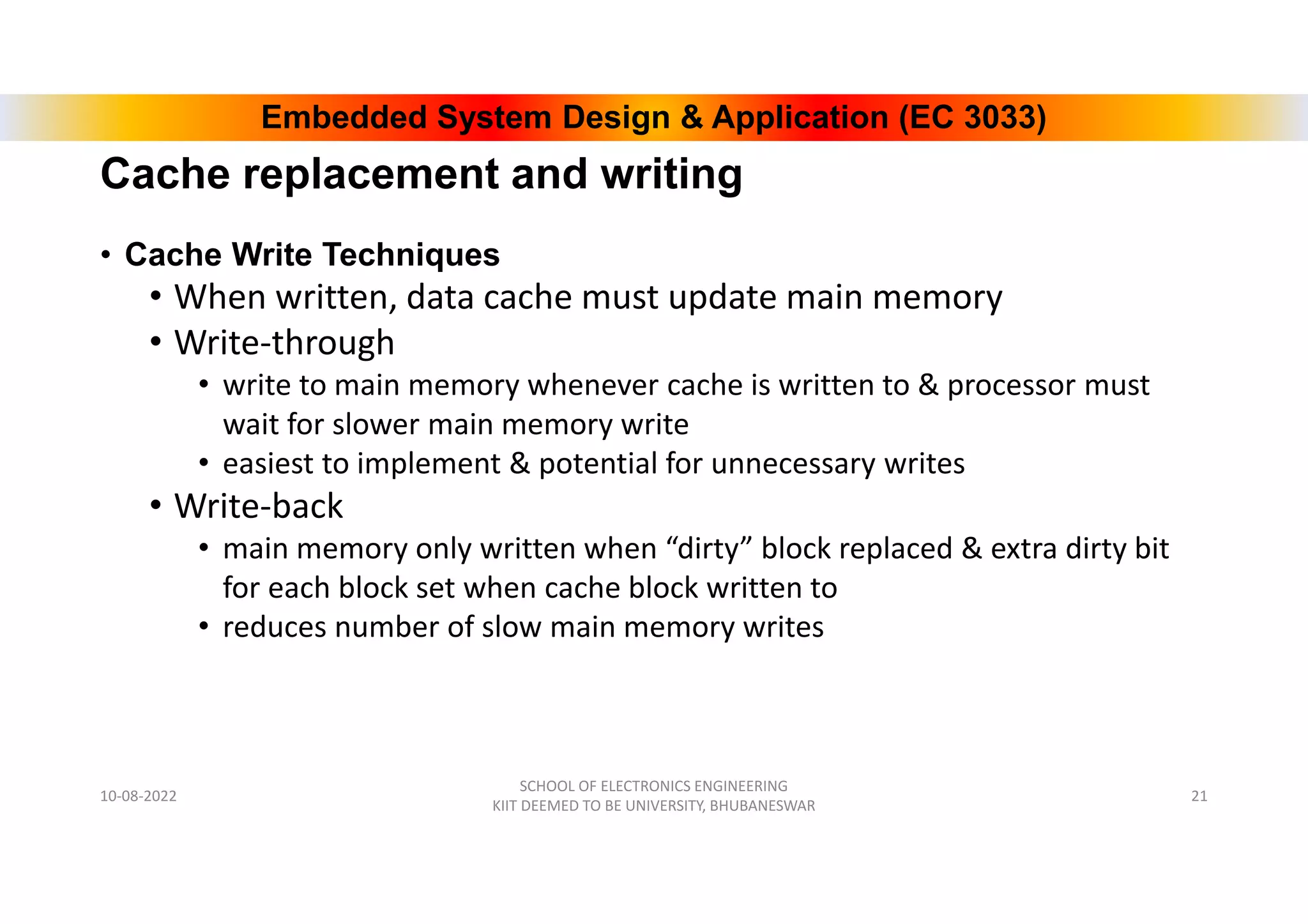 Embedded System Design & Application (EC 3033)
Cache replacement and writing
• Cache Write Techniques
• When written, data cache must update main memory
• Write-through
• write to main memory whenever cache is written to & processor must
wait for slower main memory write
• easiest to implement & potential for unnecessary writes
• Write-back
• main memory only written when “dirty” block replaced & extra dirty bit
for each block set when cache block written to
• reduces number of slow main memory writes
10-08-2022
SCHOOL OF ELECTRONICS ENGINEERING
KIIT DEEMED TO BE UNIVERSITY, BHUBANESWAR
21
 