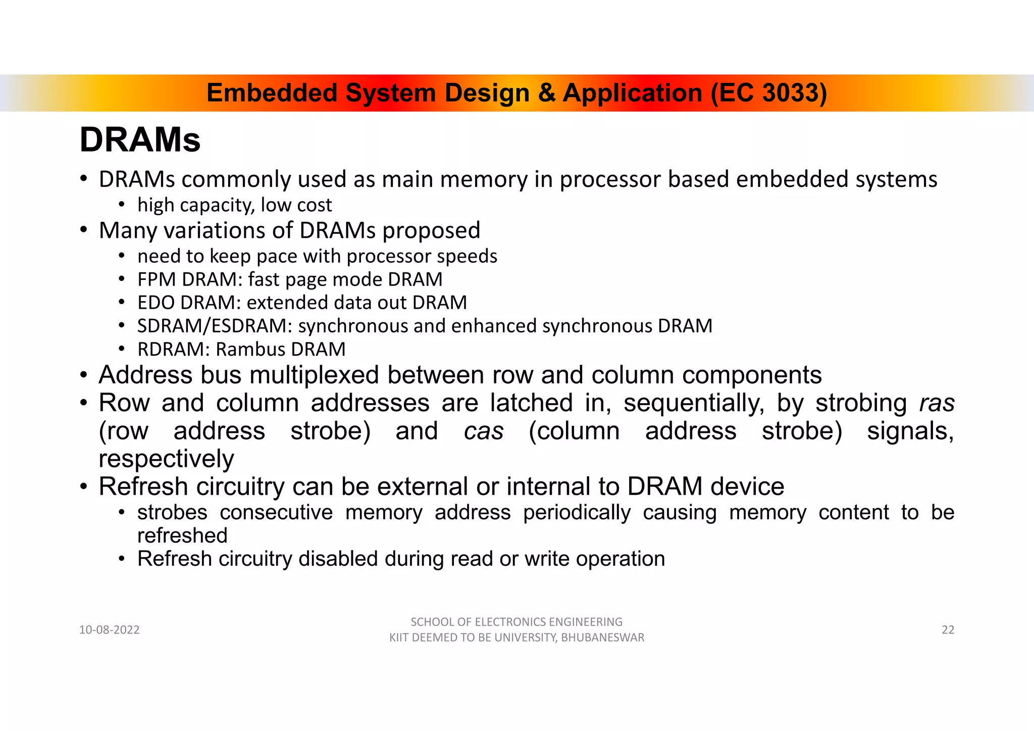 Embedded System Design & Application (EC 3033)
DRAMs
• DRAMs commonly used as main memory in processor based embedded systems
• high capacity, low cost
• Many variations of DRAMs proposed
• need to keep pace with processor speeds
• FPM DRAM: fast page mode DRAM
• EDO DRAM: extended data out DRAM
• SDRAM/ESDRAM: synchronous and enhanced synchronous DRAM
• RDRAM: Rambus DRAM
• Address bus multiplexed between row and column components
• Row and column addresses are latched in, sequentially, by strobing ras
(row address strobe) and cas (column address strobe) signals,
respectively
• Refresh circuitry can be external or internal to DRAM device
• strobes consecutive memory address periodically causing memory content to be
refreshed
• Refresh circuitry disabled during read or write operation
10-08-2022
SCHOOL OF ELECTRONICS ENGINEERING
KIIT DEEMED TO BE UNIVERSITY, BHUBANESWAR
22
 