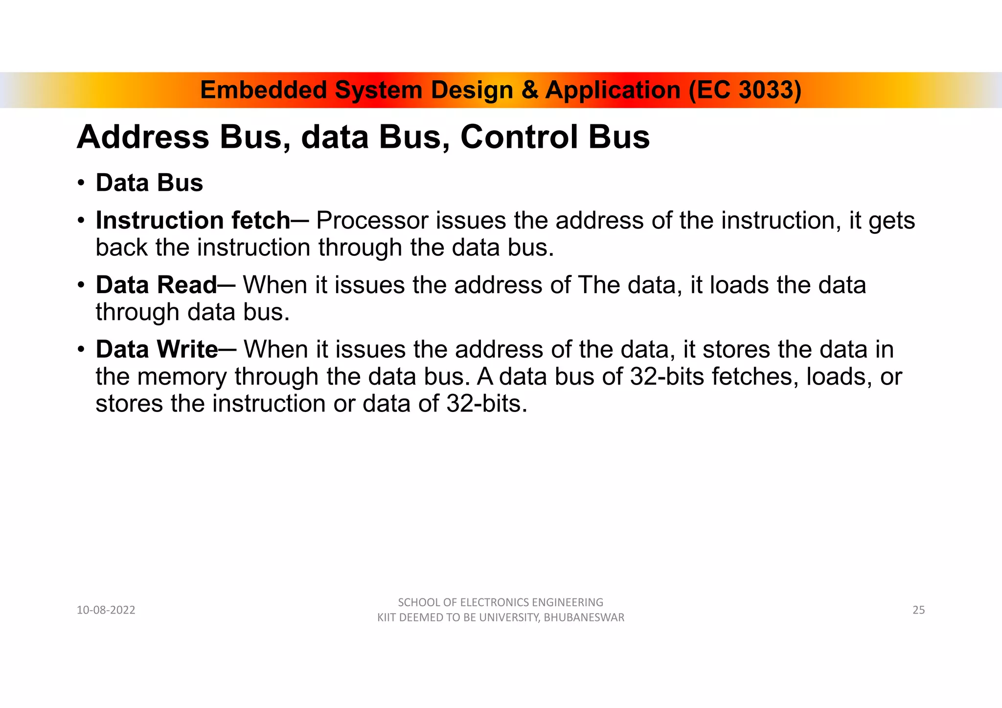 Embedded System Design & Application (EC 3033)
Address Bus, data Bus, Control Bus
• Data Bus
• Instruction fetch─ Processor issues the address of the instruction, it gets
back the instruction through the data bus.
• Data Read─ When it issues the address of The data, it loads the data
through data bus.
• Data Write─ When it issues the address of the data, it stores the data in
the memory through the data bus. A data bus of 32-bits fetches, loads, or
stores the instruction or data of 32-bits.
10-08-2022
SCHOOL OF ELECTRONICS ENGINEERING
KIIT DEEMED TO BE UNIVERSITY, BHUBANESWAR
25
 