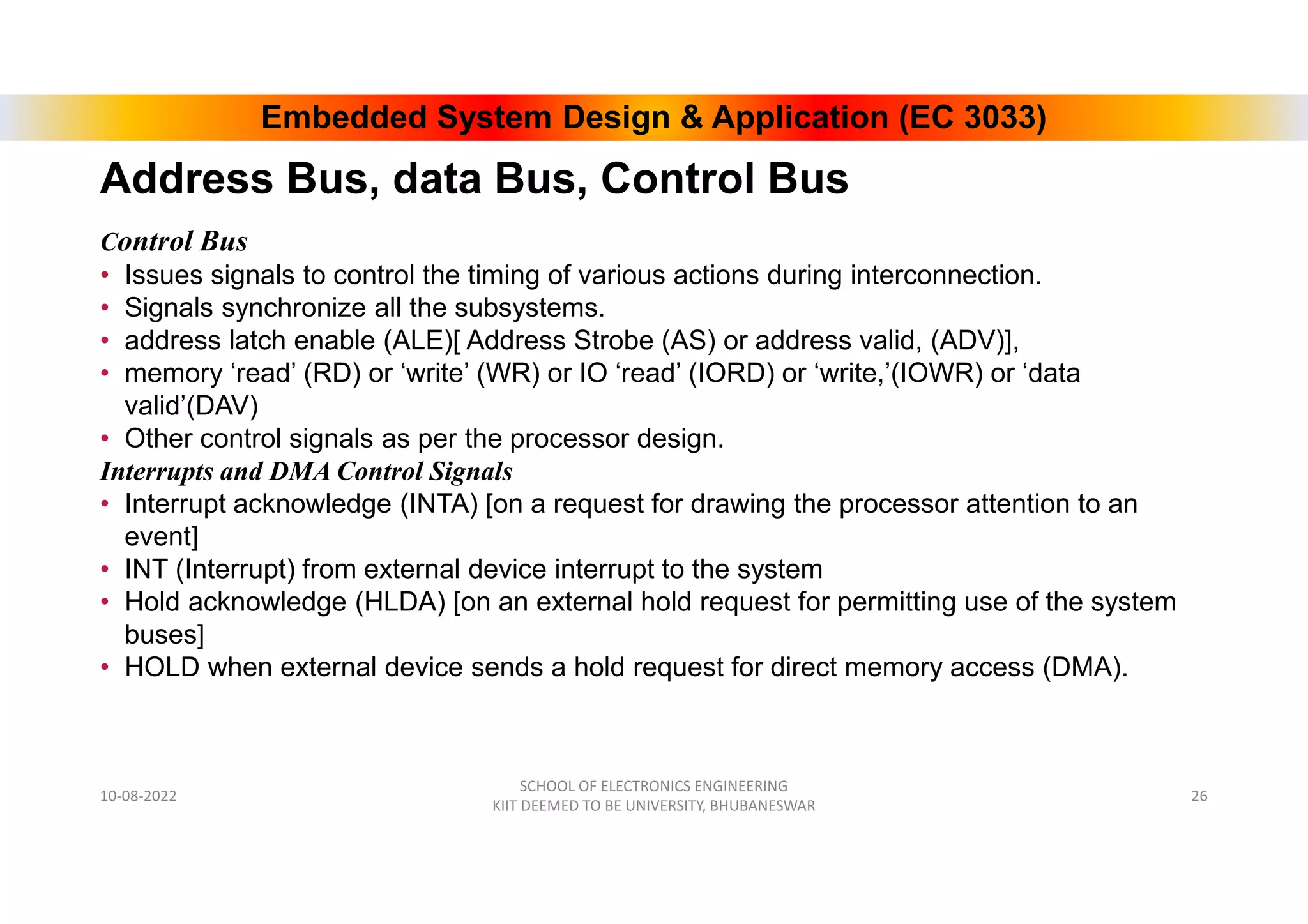 Embedded System Design & Application (EC 3033)
Control Bus
• Issues signals to control the timing of various actions during interconnection.
• Signals synchronize all the subsystems.
• address latch enable (ALE)[ Address Strobe (AS) or address valid, (ADV)],
• memory ‘read’ (RD) or ‘write’ (WR) or IO ‘read’ (IORD) or ‘write,’(IOWR) or ‘data
valid’(DAV)
• Other control signals as per the processor design.
Interrupts and DMA Control Signals
• Interrupt acknowledge (INTA) [on a request for drawing the processor attention to an
event]
• INT (Interrupt) from external device interrupt to the system
• Hold acknowledge (HLDA) [on an external hold request for permitting use of the system
buses]
• HOLD when external device sends a hold request for direct memory access (DMA).
10-08-2022
SCHOOL OF ELECTRONICS ENGINEERING
KIIT DEEMED TO BE UNIVERSITY, BHUBANESWAR
26
Address Bus, data Bus, Control Bus
 