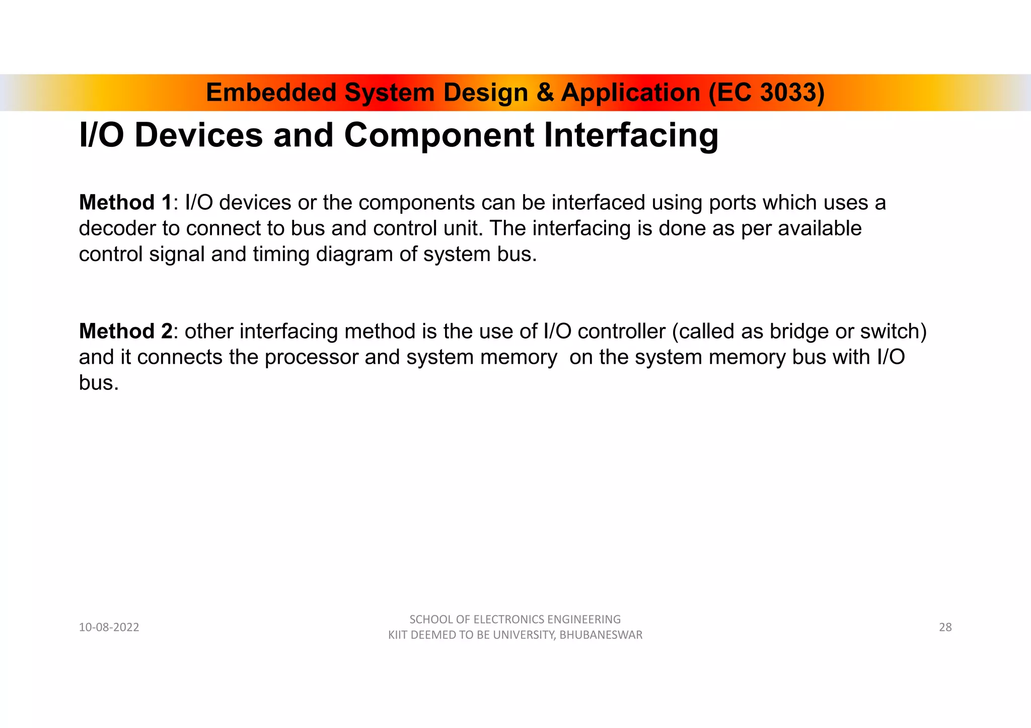 Embedded System Design & Application (EC 3033)
I/O Devices and Component Interfacing
10-08-2022
SCHOOL OF ELECTRONICS ENGINEERING
KIIT DEEMED TO BE UNIVERSITY, BHUBANESWAR
28
Method 1: I/O devices or the components can be interfaced using ports which uses a
decoder to connect to bus and control unit. The interfacing is done as per available
control signal and timing diagram of system bus.
Method 2: other interfacing method is the use of I/O controller (called as bridge or switch)
and it connects the processor and system memory on the system memory bus with I/O
bus.
 