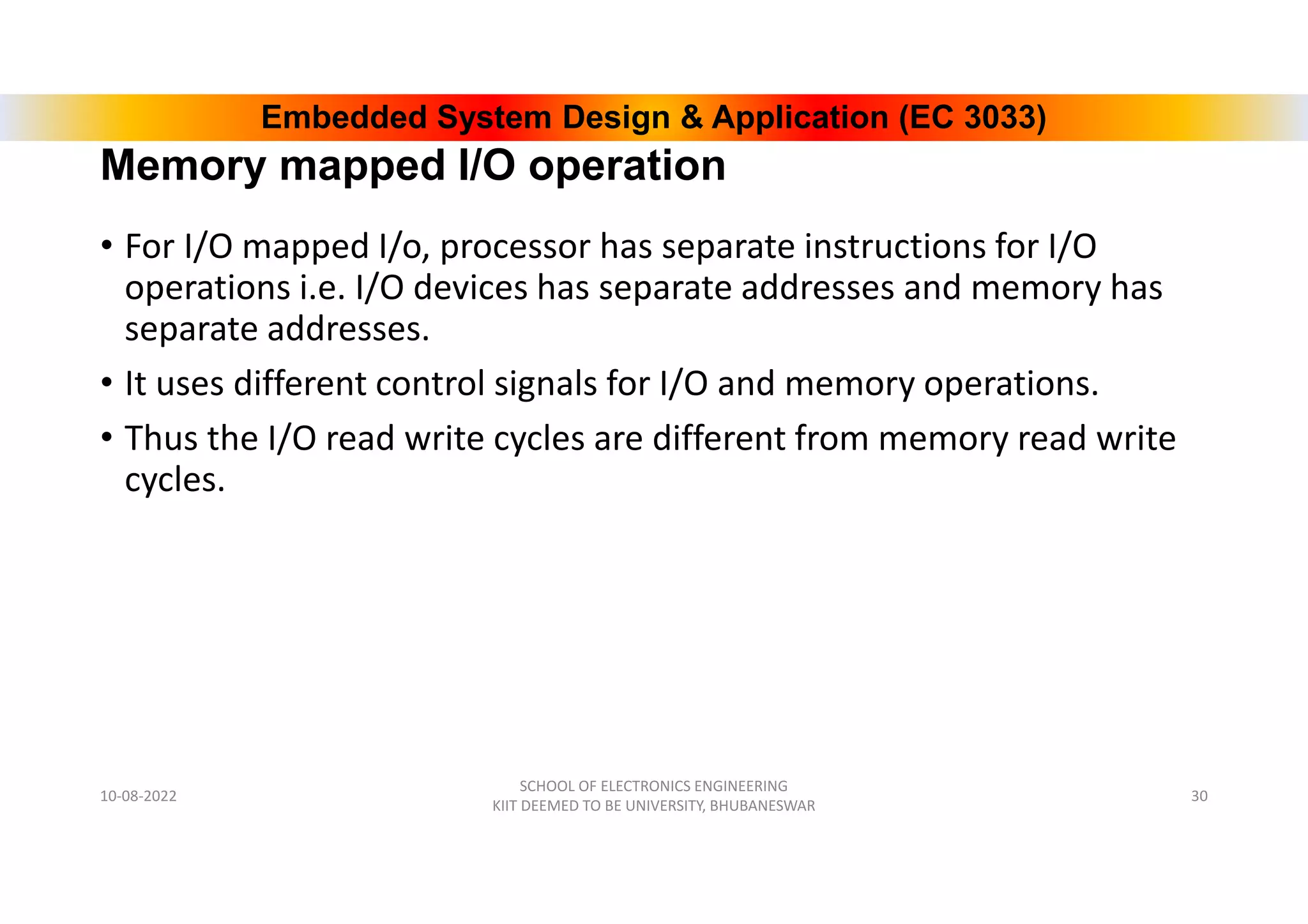 Embedded System Design & Application (EC 3033)
Memory mapped I/O operation
• For I/O mapped I/o, processor has separate instructions for I/O
operations i.e. I/O devices has separate addresses and memory has
separate addresses.
• It uses different control signals for I/O and memory operations.
• Thus the I/O read write cycles are different from memory read write
cycles.
10-08-2022
SCHOOL OF ELECTRONICS ENGINEERING
KIIT DEEMED TO BE UNIVERSITY, BHUBANESWAR
30
 