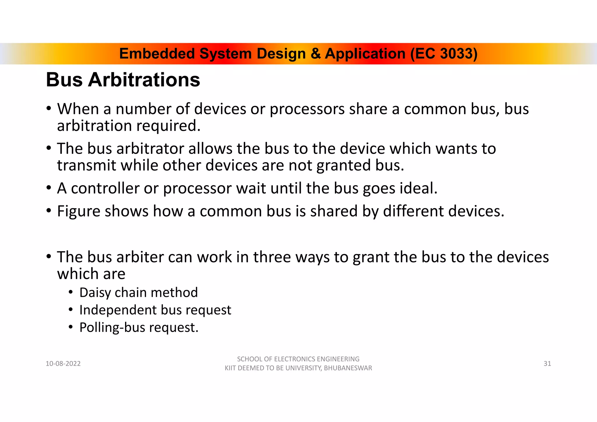 Embedded System Design & Application (EC 3033)
Bus Arbitrations
• When a number of devices or processors share a common bus, bus
arbitration required.
• The bus arbitrator allows the bus to the device which wants to
transmit while other devices are not granted bus.
• A controller or processor wait until the bus goes ideal.
• Figure shows how a common bus is shared by different devices.
• The bus arbiter can work in three ways to grant the bus to the devices
which are
• Daisy chain method
• Independent bus request
• Polling-bus request.
10-08-2022
SCHOOL OF ELECTRONICS ENGINEERING
KIIT DEEMED TO BE UNIVERSITY, BHUBANESWAR
31
 