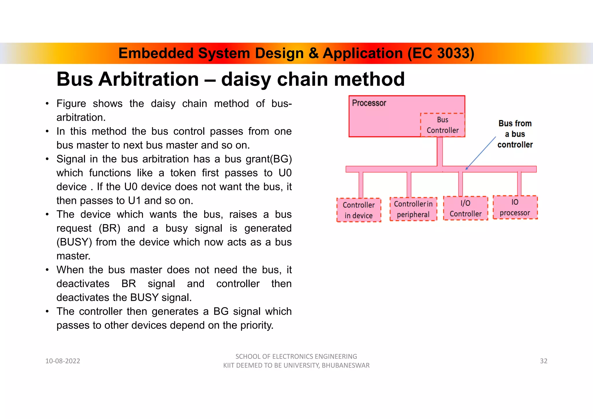 Embedded System Design & Application (EC 3033)
Bus Arbitration – daisy chain method
• Figure shows the daisy chain method of bus-
arbitration.
• In this method the bus control passes from one
bus master to next bus master and so on.
• Signal in the bus arbitration has a bus grant(BG)
which functions like a token first passes to U0
device . If the U0 device does not want the bus, it
then passes to U1 and so on.
• The device which wants the bus, raises a bus
request (BR) and a busy signal is generated
(BUSY) from the device which now acts as a bus
master.
• When the bus master does not need the bus, it
deactivates BR signal and controller then
deactivates the BUSY signal.
• The controller then generates a BG signal which
passes to other devices depend on the priority.
10-08-2022
SCHOOL OF ELECTRONICS ENGINEERING
KIIT DEEMED TO BE UNIVERSITY, BHUBANESWAR
32
 