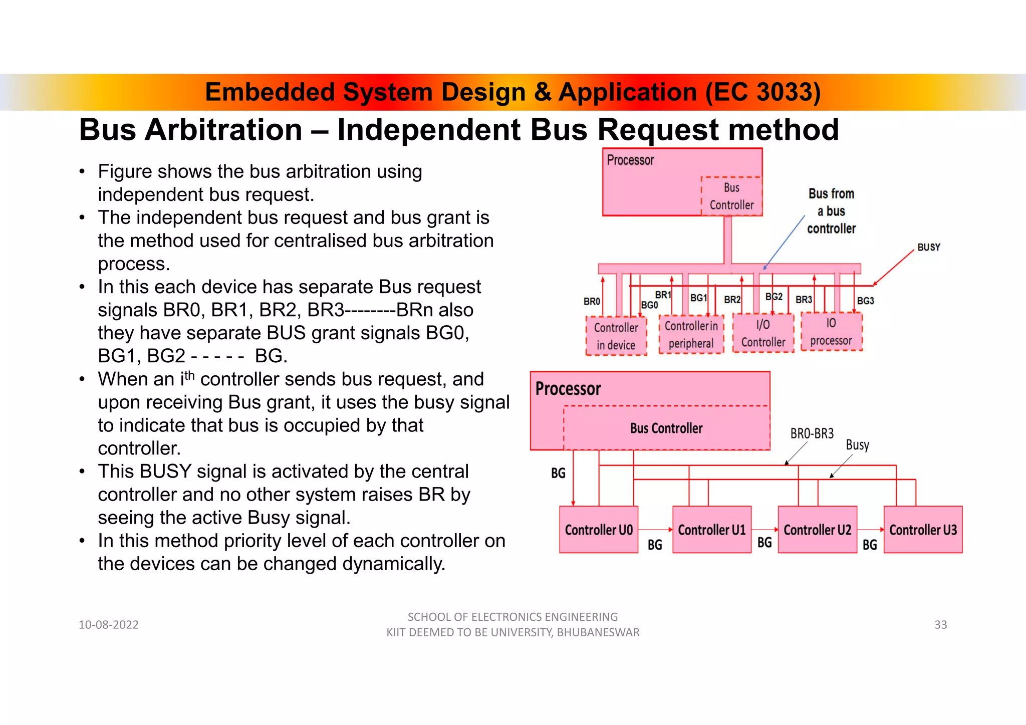 Embedded System Design & Application (EC 3033)
• Figure shows the bus arbitration using
independent bus request.
• The independent bus request and bus grant is
the method used for centralised bus arbitration
process.
• In this each device has separate Bus request
signals BR0, BR1, BR2, BR3--------BRn also
they have separate BUS grant signals BG0,
BG1, BG2 - - - - - BG.
• When an ith controller sends bus request, and
upon receiving Bus grant, it uses the busy signal
to indicate that bus is occupied by that
controller.
• This BUSY signal is activated by the central
controller and no other system raises BR by
seeing the active Busy signal.
• In this method priority level of each controller on
the devices can be changed dynamically.
10-08-2022
SCHOOL OF ELECTRONICS ENGINEERING
KIIT DEEMED TO BE UNIVERSITY, BHUBANESWAR
33
Bus Arbitration – Independent Bus Request method
 