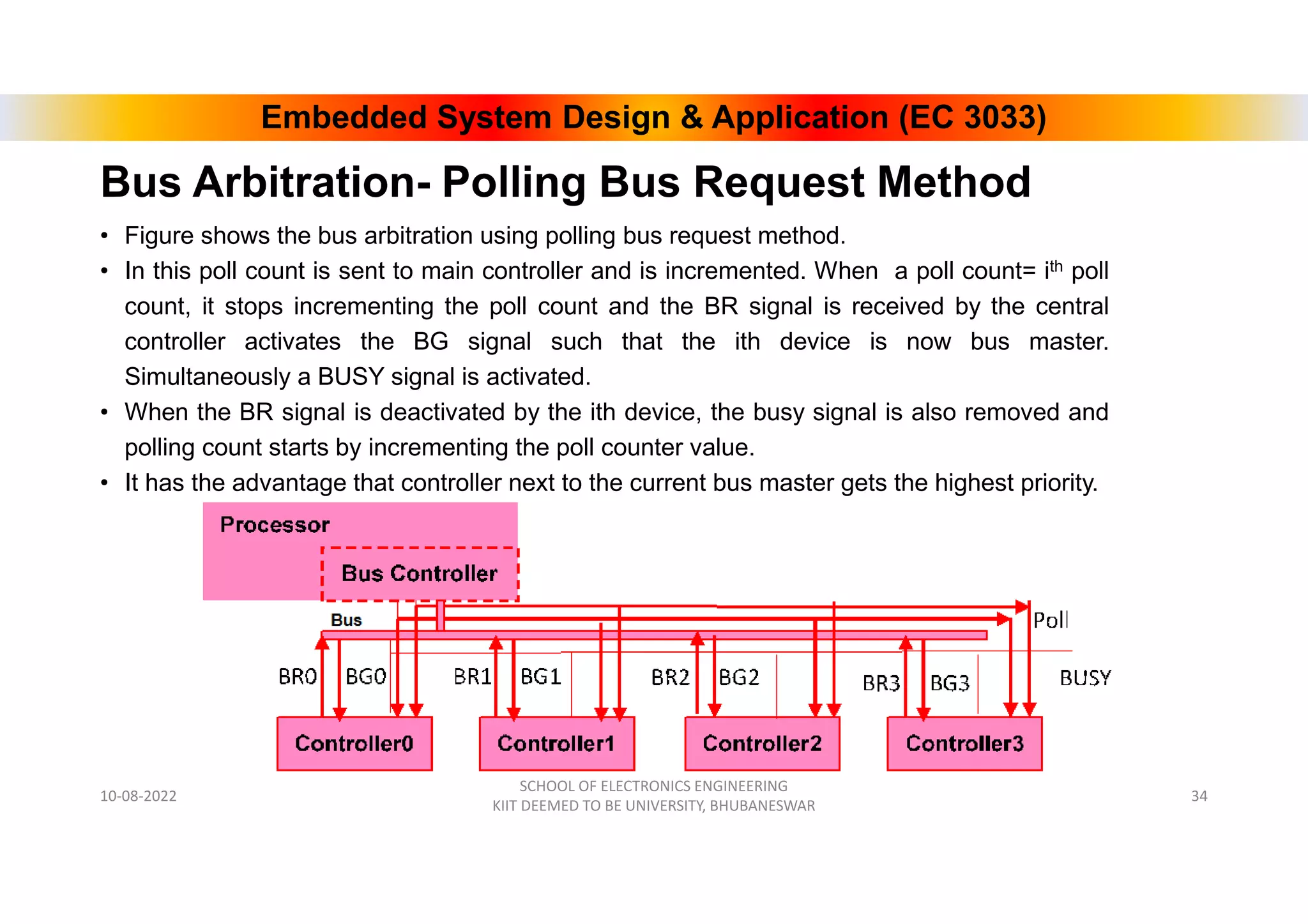 Embedded System Design & Application (EC 3033)
Bus Arbitration- Polling Bus Request Method
• Figure shows the bus arbitration using polling bus request method.
• In this poll count is sent to main controller and is incremented. When a poll count= ith poll
count, it stops incrementing the poll count and the BR signal is received by the central
controller activates the BG signal such that the ith device is now bus master.
Simultaneously a BUSY signal is activated.
• When the BR signal is deactivated by the ith device, the busy signal is also removed and
polling count starts by incrementing the poll counter value.
• It has the advantage that controller next to the current bus master gets the highest priority.
10-08-2022
SCHOOL OF ELECTRONICS ENGINEERING
KIIT DEEMED TO BE UNIVERSITY, BHUBANESWAR
34
 