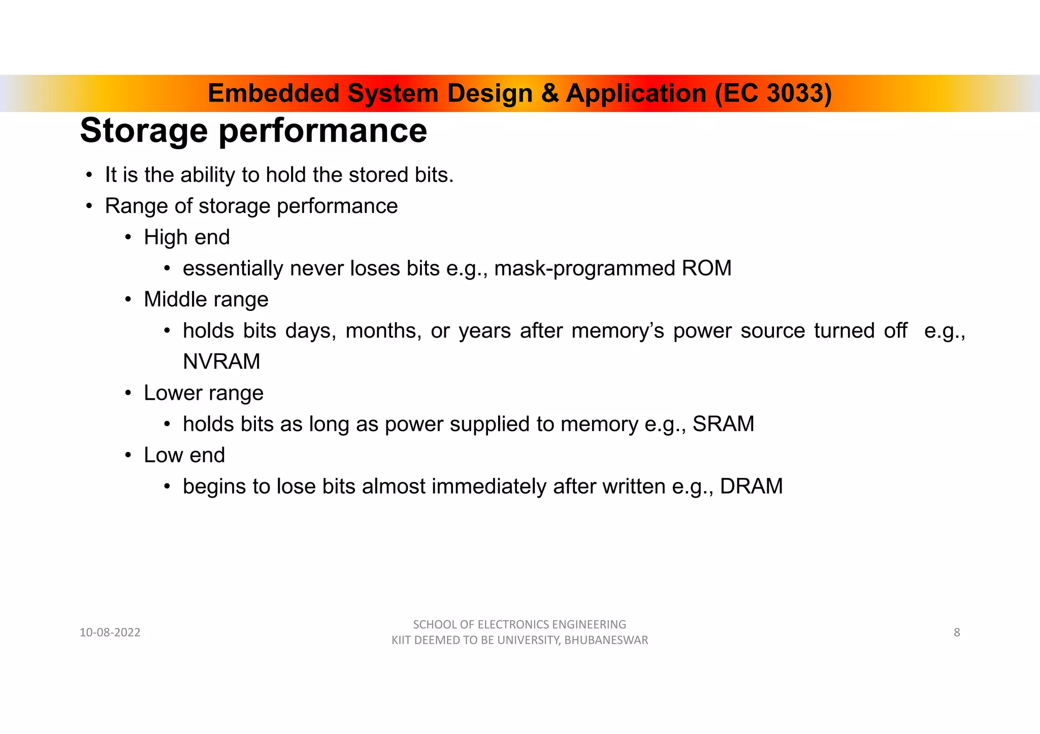 Embedded System Design & Application (EC 3033)
Storage performance
• It is the ability to hold the stored bits.
• Range of storage performance
• High end
• essentially never loses bits e.g., mask-programmed ROM
• Middle range
• holds bits days, months, or years after memory’s power source turned off e.g.,
NVRAM
• Lower range
• holds bits as long as power supplied to memory e.g., SRAM
• Low end
• begins to lose bits almost immediately after written e.g., DRAM
10-08-2022
SCHOOL OF ELECTRONICS ENGINEERING
KIIT DEEMED TO BE UNIVERSITY, BHUBANESWAR
8
 