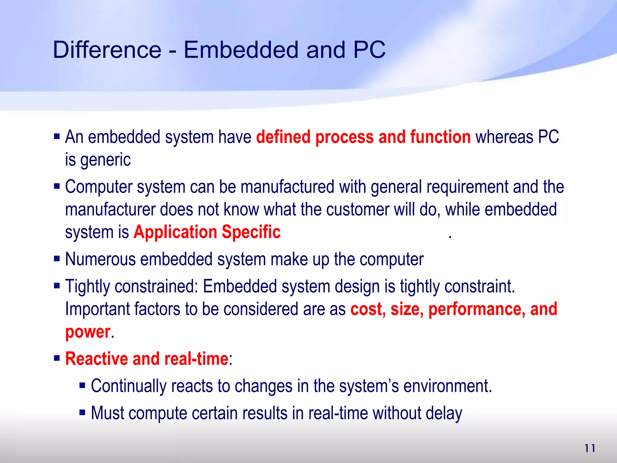11 Difference - Embedded and PC  An embedded system have defined process and function whereas PC is generic  Computer system can be manufactured with general requirement and the manufacturer does not know what the customer will do, while embedded system is Application Specific .  Numerous embedded system make up the computer  Tightly constrained: Embedded system design is tightly constraint. Important factors to be considered are as cost, size, performance, and power.  Reactive and real-time:  Continually reacts to changes in the system’s environment.  Must compute certain results in real-time without delay 