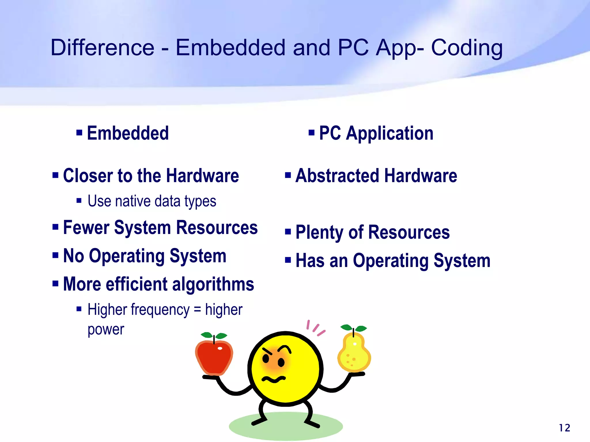 Difference - Embedded and PC App- Coding 12  Embedded  Closer to the Hardware  Use native data types  Fewer System Resources  No Operating System  More efficient algorithms  Higher frequency = higher power  PC Application  Abstracted Hardware  Plenty of Resources  Has an Operating System 